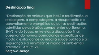Destinação final
 
“Destinação de resíduos que inclui a reutilização, a
reciclagem, a compostagem, a recuperação e o
aproveitamento energético ou outras destinações
admitidas pelos órgãos competentes do Sisnama,
SNVS, e do Suasa, entre elas a disposição final,
observando normas operacionais específicas de
modo a evitar danos ou riscos à saúde pública e à
segurança e a minimizar os impactos ambientais
adversos”. Art. 3º, VII.
Berço-a-berço.
 