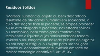 Resíduos Sólidos
 
“Material, substância, objeto ou bem descartado
resultante de atividades humanas em sociedade, a
cuja destinação final se procede, se propõe proceder
ou se está obrigado a proceder, nos estados sólidos
ou semissólido, bem como gases contidos em
recipientes e líquidos cujas particularidades tornem
inviável o seu lançamento na rede pública de esgotos
ou em corpos d'água, ou exijam para isso soluções
técnica ou economicamente inviáveis em face de
melhor tecnologia disponível”. Art. 3º, XVI.
 