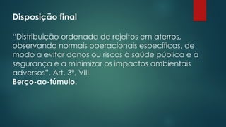 Disposição final
 
“Distribuição ordenada de rejeitos em aterros,
observando normais operacionais específicas, de
modo a evitar danos ou riscos à saúde pública e à
segurança e a minimizar os impactos ambientais
adversos”. Art. 3º, VIII.
Berço-ao-túmulo.
 