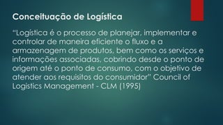 Conceituação de Logística
 
“Logística é o processo de planejar, implementar e
controlar de maneira eficiente o fluxo e a
armazenagem de produtos, bem como os serviços e
informações associadas, cobrindo desde o ponto de
origem até o ponto de consumo, com o objetivo de
atender aos requisitos do consumidor” Council of
Logistics Management - CLM (1995)
 