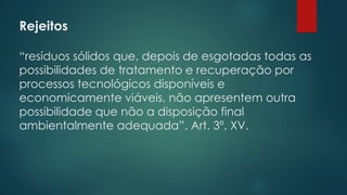 Rejeitos
 
“resíduos sólidos que, depois de esgotadas todas as
possibilidades de tratamento e recuperação por
processos tecnológicos disponíveis e
economicamente viáveis, não apresentem outra
possibilidade que não a disposição final
ambientalmente adequada”. Art. 3º, XV.
 