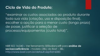 Ciclo de Vida do Produto;
 
“examinar os custos associados ao produto durante
toda sua vida (criação, uso e disposição final),
escolher a opção para o menor custo (longo prazo)
de posse, justificar a seleção de
processo/equipamentos (custo total)”.
NBR ISO 14.040 – Ver ferramenta SEEbalance® para análise de
socioecoeficiência - modelo (3BL) da Basf – 3BL:
http://www.basf.com.br/default.asp?id=6083
 