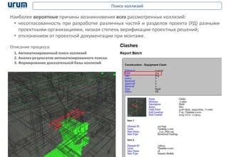 12
Поиск коллизий
Описание процесса:
1. Автоматизированный поиск коллизий
2. Анализ результатов автоматизированного поиска.
3. Формирование доказательной базы коллизий
Наиболее вероятные причины возникновения всех рассмотренных коллизий:
• несогласованность при разработке различных частей и разделов проекта (РД) разными
проектными организациями, низкая степень верификации проектных решений;
• отклонением от проектной документации при монтаже.
 