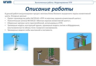 27
Описание работы
В данной работе визуализирован процесс монтажа блока бокового внутреннего экрана конвективной
шахты. Исходные данные:
• Проект производства работ №729143 «ППР по монтажу экранов конвективной шахты»;
• Пояснительная записка №729132 «Монтаж экранов конвективной шахты»;
• Сборочные чертежи части приспособлений, используемых в ППР;
• Трехмерная модель конструкций здания, трехмерная модель систем и оборудования,
восстановленная по облаку точек лазерного сканирования;
• Трехмерные модели скобы монтажной и постамента.
Выполненные работы. Моделирование ППР
 