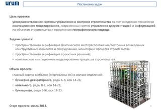 3
Постановка задач
Задачи проекта:
• пространственная верификация фактического месторасположения/состояния возведенных
конструктивных элементов и оборудования, мониторинг процесса строительства;
• пространственная верификация проектных решений;
• комплексное имитационное моделирование процессов строительства.
Цель проекта:
усовершенствование системы управления и контроля строительства за счет внедрения технологии
имитационного моделирования, современных систем управления документацией и информацией
по объектам строительства и применения географического подхода.
Старт проекта: июль 2013.
главный корпус в объеме Энергоблока №3 в составе отделений:
• бункерно-деаэраторного, ряды Б-В, оси 14-26;
• котельного, ряды В-Е, оси 14-23;
• бункерного, ряды Е-Ж, оси 14-23.
Объем проекта:
 