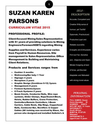 1
1
SUZAN KAREN
PARSONS
CURRICULUM VITAE 2015
PROFESSIONAL PROFILE:
Client-focused Mining Sales Representative
with 9+ years of providing solutions to Mining
Engineers/Foremen/HOD’S regarding Mining
Supplies and Services. Experience varies
from Payroll to Human Resources. Site
management to Sales Representative. Office
Management to Building and Maintaining
Client Relations.
Products and Services ranges from
 Cashier: 9 months
 Waitressing/Bar lady: 1 Year
 Signage: 3 years
 Reception: 2 years
 Graphic Design (Coreldraw 6-12) 3years
 Management: 8 years
 Festoon Systems:2years
 C-Track Systems: 2 years
 Beam Crawls, Conductor Rails, Wire rope
systems, Girder Clamps, Rope/Snatch Block,
Hoists, Rubber Buffers, Crane Protection,
Controllers/Remote Controllers, I-Beam
Carriers, Cable Reels, Slip Rings, Copperhead
Rails, Conductor Bar, Rectifiers & Copper
Cables (All training was received by Klaus, the
person who designed and installed Hullette’s &
SELF-
DESCRIPTION
Accurate, Competent and
Creative Witty sense of
humour, yet Tactfull
Diplomatic, Practical and
Productive Loyal and
Reliable sourcefull,
Energetic and Enthusiastic
Firm but Fair, Sensitive
and , Objective and Open-
Minded Outgoing at best
of times, yet Discreet
Adaptable and Motivated
with strong moral values
PERSONAL
INFORMATION
FULL NAMES: Suzan
Karen Nienaber ID
NUMBER: 830915
0072 087 AGE: 31 Years
NATIONALITY:
South African
MARITAL STATUS:
Widowed
DEPENDANTS:2
(aged 8 and 12 years
)DRIVERS LICENCE:
 