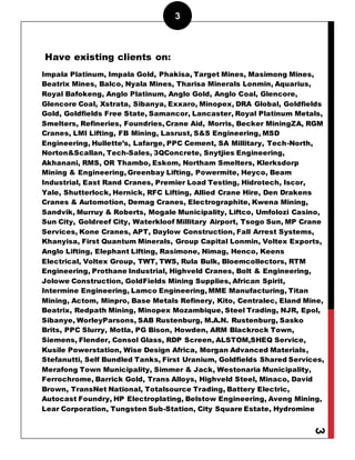 3
3
Have existing clients on:
Impala Platinum, Impala Gold, Phakisa, Target Mines, Masimong Mines,
Beatrix Mines, Balco, Nyala Mines, Tharisa Minerals Lonmin, Aquarius,
Royal Bafokeng, Anglo Platinum, Anglo Gold, Anglo Coal, Glencore,
Glencore Coal, Xstrata, Sibanya, Exxaro, Minopex, DRA Global, Goldfields
Gold, Goldfields Free State, Samancor, Lancaster, Royal Platinum Metals,
Smelters, Refineries, Foundries, Crane Aid, Morris, Becker MiningZA, RGM
Cranes, LMI Lifting, FB Mining, Lasrust, S&S Engineering, MSD
Engineering, Hullette’s, Lafarge, PPC Cement, SA Millitary, Tech-North,
Norton&Scallan, Tech-Sales, 3QConcrete, Snytjies Engineering,
Akhanani, RMS, OR Thambo, Eskom, Northam Smelters, Klerksdorp
Mining & Engineering, Greenbay Lifting, Powermite, Heyco, Beam
Industrial, East Rand Cranes, Premier Load Testing, Hidrotech, Iscor,
Yale, Shutterlock, Hernick, RFC Lifting, Allied Crane Hire, Den Drakens
Cranes & Automotion, Demag Cranes, Electrographite, Kwena Mining,
Sandvik, Murruy & Roberts, Mogale Municipality, Liftco, Umfolozi Casino,
Sun City, Goldreef City, Waterkloof Millitary Airport, Tsogo Sun, MP Crane
Services, Kone Cranes, APT, Daylow Construction, Fall Arrest Systems,
Khanyisa, First Quantum Minerals, Group Capital Lonmin, Voltex Exports,
Anglo Lifting, Elephant Lifting, Rasimone, Nimag, Henco, Keens
Electrical, Voltex Group, TWT, TWS, Rula Bulk, Bloemcollectors, RTM
Engineering, Prothane Industrial, Highveld Cranes, Bolt & Engineering,
Jolowe Construction, GoldFields Mining Supplies, African Spirit,
Intermine Engineering, Lamco Engineering, MME Manufacturing, Titan
Mining, Actom, Minpro, Base Metals Refinery, Kito, Centralec, Eland Mine,
Beatrix, Redpath Mining, Minopex Mozambique, Steel Trading, NJR, Epol,
Sibanye, WorleyParsons, SAB Rustenburg, M.A.N. Rustenburg, Sasko
Brits, PPC Slurry, Motla, PG Bison, Howden, ARM Blackrock Town,
Siemens, Flender, Consol Glass, RDP Screen, ALSTOM,SHEQ Service,
Kusile Powerstation, Wise Design Africa, Morgan Advanced Materials,
Stefanutti, Self Bundled Tanks, First Uranium, Goldfields Shared Services,
Merafong Town Municipality, Simmer & Jack, Westonaria Municipality,
Ferrochrome, Barrick Gold, Trans Alloys, Highveld Steel, Minaco, David
Brown, TransNet National, Totalsource Trading, Battery Electric,
Autocast Foundry, HP Electroplating, Belstow Engineering, Aveng Mining,
Lear Corporation, Tungsten Sub-Station, City Square Estate, Hydromine
 