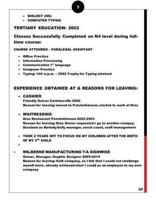 5
5
 BIOLOGY (HG)
 COMPUTER TYPING
TERTIARY EDUCATION: 2002
Classes Successfully Completed on N4 level during full-
time course:
COURSE ATTENDED – PARALEGAL ASSISTANT
 Office Practice
 Information Processing
 Communication 1st
language
 Computer Practice
 Typing: 160 w.p.m. – 2002 Trophy for Typing attained
EXPERIENCE OBTAINED AT & REASONS FOR LEAVING:
 CASHIER
Friendly Grocer Carletonville 2002
Reason for leaving: moved to Potchefstroom, started to work at Dros
 WAITRESSING
Dros Restaurant Potchefstroom 2002-2003
Reason for leaving: Dros Owner requested I go to another compay,
Dorsland as Barlady/daily manager, stock count, staff management
 TOOK 2 YEARS OFF TO FOCUS ON MY CHILDREN AFTER THE BIRTH
OF MY 2ND
CHILD

• WILBERNE MANUFACTURING T/A SIGNWISE
Owner, Manager, Graphic Designer 2009-2014
Reason for leaving: Sold company, as I felt that I could not challenge
myself more, already achieved what I could as an employee to my own
company
 
