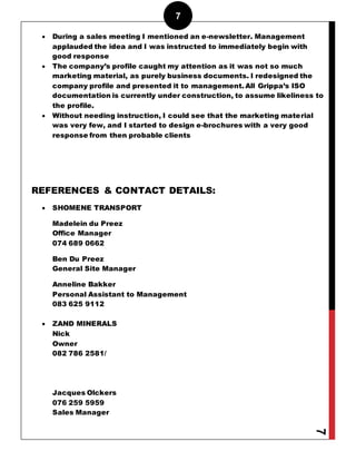 7
7
 During a sales meeting I mentioned an e-newsletter. Management
applauded the idea and I was instructed to immediately begin with
good response
 The company’s profile caught my attention as it was not so much
marketing material, as purely business documents. I redesigned the
company profile and presented it to management. All Grippa’s ISO
documentation is currently under construction, to assume likeliness to
the profile.
 Without needing instruction, I could see that the marketing material
was very few, and I started to design e-brochures with a very good
response from then probable clients
REFERENCES & CONTACT DETAILS:
 SHOMENE TRANSPORT
Madelein du Preez
Office Manager
074 689 0662
Ben Du Preez
General Site Manager
Anneline Bakker
Personal Assistant to Management
083 625 9112
 ZAND MINERALS
Nick
Owner
082 786 2581/
Jacques Olckers
076 259 5959
Sales Manager
 