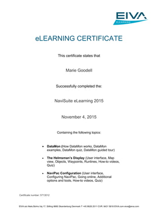 EIVA a/s·Niels Bohrs Vej 17, Stilling·8660 Skanderborg·Denmark·T +45 8628 2011·CVR: 8431 5818·EIVA.com·eiva@eiva.com
eLEARNING CERTIFICATE
This certificate states that
Marie Goodell
Successfully completed the:
NaviSuite eLearning 2015
November 4, 2015
Containing the following topics:
Certificate number: 5713012
 DataMon (How DataMon works, DataMon
examples, DataMon quiz, DataMon guided tour)
 The Helmsman’s Display (User interface, Map
view, Objects, Waypoints, Runlines, How-to videos,
Quiz)
 NaviPac Configuration (User interface,
Configuring NaviPac, Going online, Additional
options and tools, How-to videos, Quiz)
 