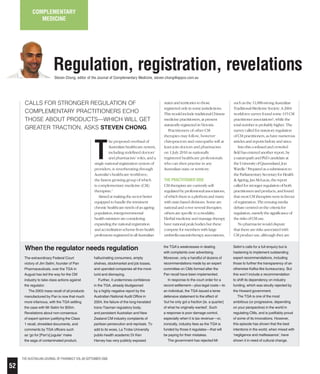 52
The Australian journal of Pharmacy vol.89 september 2008
T
he proposed overhaul of
Australian healthcare system,
including redefined doctors’
and pharmacists’ roles, and a
single national registration system of
providers, is reverberating through
Australia’s healthcare workforce;
the fastest growing group of which
is complementary medicine (CM)
therapists.1
Aimed at making the sector better
equipped to handle the imminent
chronic healthcare needs of an ageing
population, intergovernmental
health ministers are considering
expanding the national registration
and accreditation scheme from health
professions registered in all Australian
Calls for stronger regulation of
complementary practitioners echo
those about products—which will get
greater traction, asks Steven Chong.
complementary
medicine
Regulation, registration, revelationsSteven Chong, editor of the Journal of Complementary Medicine, steven.chong@appco.com.au
states and territories to those
registered only in some jurisdictions.
This would include traditional Chinese
medicine practitioners, at present
statutorily registered in Victoria.
Practitioners of other CM
therapies may follow, however
chiropractors and osteopaths will at
least join doctors and pharmacists
on 1 July 2010 as nationally
registered healthcare professionals
who can then practise in any
Australian state or territory.
The practitioner side
CM therapists are currently self-
regulated by professional associations,
of which there is a plethora and many
with state-based divisions. Some are
national and cover several therapies;
others are specific to a modality.
Herbal medicine and massage therapy
have national peak bodies but these
compete for members with large
umbrella natural-therapy associations,
such as the 11,000-strong Australian
Traditional-Medicine Society. A 2004
workforce survey found some 115 CM
practitioner associations2
, while the
total number is probably higher. The
survey called for statutory regulation
of CM practitioners, as have numerous
articles and reports before and since.
Into this confused and crowded
field has entered another report, by
a naturopath and PhD candidate at
the University of Queensland, Jon
Wardle.3
Prepared as a submission to
the Parliamentary Secretary for Health
& Ageing, Jan McLucas, the report
called for stronger regulation of both
practitioners and products, and found
that most CM therapists were in favour
of registration. The ensuing media
debate centred on the criteria for
regulation, namely the significance of
the risks of CM use.
No pharmacist would dispute
that there are risks associated with
CM product use, although they are
The extraordinary Federal Court
victory of Jim Selim, founder of Pan
Pharmaceuticals, over the TGA in
August has led the way for the CM
industry to take class actions against
the regulator.
The 2003 mass recall of all products
manufactured by Pan is now that much
more infamous, with the TGA settling
the case with Mr Selim for $55m.
Revelations about non-consensus
of expert opinion justifying the Class
1 recall, shredded documents, and
comments by TGA officers such
as ‘go for [Pan’s] jugular’ make
the saga of contaminated product,
hallucinating consumers, empty
shelves, stockmarket and job losses,
and upended companies all the more
lurid and dismaying.
Further, it undermines confidence
in the TGA, already bludgeoned
by a highly negative report by the
Australian National Audit Office in
2004, the failure of the long-heralded
trans-Tasman regulatory body,
and persistent Australian and New
Zealand CM industry complaints of
partisan persecution and reprisals. To
add to its woes, La Trobe University
public-health academic Dr Ken
Harvey has very publicly exposed
the TGA’s weaknesses in dealing
with complaints over advertising.
Moreover, only a handful of dozens of
recommendations made by an expert
committee on CMs formed after the
Pan recall have been implemented.
In response to the court order for a
record settlement––plus legal costs––to
an individual, the TGA issued a terse
defensive statement to the effect of
‘but he only got a fraction [ie. a quarter]
of what he originally wanted’. Such
a response is poor damage control,
especially when it is tax revenue––or,
ironically, industry fees as the TGA is
funded by those it regulates––that will
be paying for their mistakes.
The government has rejected Mr
Selim’s calls for a full enquiry but is
hastening to implement outstanding
expert recommendations, including
those to further the transparency of an
otherwise Kafka-like bureaucracy. But
this won’t include a recommendation
to shift its dependency on industry
funding, which was stoutly rejected by
the Howard government.
The TGA is one of the most
ambitious (or progressive, depending
on your perspective) in the world in
regulating CMs, and is justifiably proud
of some of its innovations. However,
this episode has shown that the best
intentions in the world, when mixed with
‘negligence and malfeasance’, have
shown it in need of cultural change.
When the regulator needs regulation
 