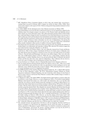 57
RPC (Republican Policy Committee) Reports on KLA drug and criminal links (www.kosovo.-
com/rpc2.html, accessed 22 February 2005). Compare two articles by Seper (1999a, 1999b). These
articles refer to ﬁgures in the region of US$1.5 billion in drug proﬁts being laundered annually by these
criminal networks.
58
cf. Judah (2000b). On the ideological roots of the Albanian movement see Maliqi (1998).
59
The goodwill Rugova received in the West could from his point of view be interpreted as support for the
Albanian claims, but strangely enough it was almost as if the Western leaders and diplomats did not
believe that he was serious about those claims. They either ignored the meaning of them or believed that
they could make Rugova change his mind. Leaving Kosovo out of the Dayton process was necessary in
order to obtain any result at all from Dayton, but it immediately transferred the conﬂict to Kosovo, just as
the conﬂict had been transferred to Bosnia after the international recognition of Slovenia and Croatia
(and the invitation to Bosnia to hold a referendum over the issue of independence). By ignoring the
region as a whole, and dealing with issues on a case by case, country by country basis, international
policy actually stimulated a chain reaction of conﬂicts in the post-Yugoslav Balkans.
60
The limited space here precludes a discussion of these growing divisions, but gradually the authority of
Ibrahim Rugova was undermined, and especially so during 1998, when the USA started to support the
most radical factions among the Albanians (i.e. the KLA).
61
Belgrade tried to place the Serbian refugees, who were ethnically cleansed from Croatia and Bosnia,
inside Kosovo. Most of these refugees immediately left Kosovo for Serbia (many to Belgrade) since
they either did not want to be placed as a minority in a new crisis area or for other reasons saw no future
in Kosovo. This left Serbia and Montenegro with close to one million refugees. There were still at this
time some 10,000 Serbian refugees in Kosovo. While this was a small number compared with the
approximately 1.6 million Albanians, Kosovo was also pressed by the inﬂux of Albanians who had left
Croatia and Slovenia when these states opted for independence. These Albanians did not, however,
receive the status of refugees and no humanitarian assistance from abroad.
62
Levizja Kombetare per Clirimin e Kosoves (National Movement for the Liberation of Kosovo).
63
This was largely ignored in Western Europe and the USA. Indeed, as late as 1997–1998, even as small
bands roamed Drenica and central Kosovo, there was speculation in western intelligence services and
diplomatic circles whether the group really existed (cf. Hedges, 1999), indicating the lack of a capacity
in western intelligence services to comprehend the problem.
64
See IWPR (Institute for War and Peace Reporting) Tribunal Update No. 397, 11 March 2005, Institute
for War & Peace Reporting, London. The ICTY (International Criminal Tribunal for Former
Yugoslavia) indictment of Ramush Haradinaj, who later formed the AAK (Alliance for the Future of
Kosovo) party in Kosovo and became Prime Minister in autumn 2004, included charges of murder in
relation to these clashes.
65
cf. Magnusson (1999, p. 69), Judah (2000b). Tim Judah mentions Adem Jashari as a known villain, but
not directly as a KLA leader. However, as cited in Magnusson (1999, p. 79), the KLA leader Bardhyl
Mahmuti stated himself that Jashari was a KLA leader and, furthermore, that it was the KLA that
started the war in Kosovo and the Serbian troops that responded. In a booklet by Milan Petkovic´ it is
claimed that Adem Jashari had received military training in Albania during 1990 and left with the rank
of major. After his return to Kosovo he recruited members of his clan, and sympathisers, to a militant
resistance group that attacked Serbs. They allegedly also attacked Albanians who did not share the goal
of a greater Albania. The group had its base in Jashari’s home village Donji Prekaz in Drenica. In 1997
the County Court in Prishtina held him responsible for, among other things, an attack on a police patrol
near Glogovac in 1993. It seems likely that he either ﬁrst led a quite separate militant group, which was
only later incorporated under the banner of the ‘KLA’ or perhaps formed the KLA’s ﬁrst military units.
For further reading see Petkovic´ (1998). However, see also the critique of the County Court’s trial
proceedings (and the presentation of evidence during them) by the United Nations Special Rapporteur
on Human Rights submitted to UNHCHR, Geneva, 1997 (www.hri.ca/fortherecord1998/documenta-
tion/commission/e-cn4-1998-9.htm, accessed 3 March 2005). Jashari was eventually considered a ‘war
hero’ among the Albanians and after the war in 1999 his house was made into a museum.
66
The command structure and organization of the KLA is still not transparent. The KLA itself has an
interest in keeping it so, both because the organization may be used in the future, for example in
military operations in Macedonia or against NATO troops if it should be considered an option in the
cause of independence, and because the speciﬁc command structure is an issue for the ICTY in
charging war criminals. On the latter see Farquhar (2004, 2005).
348 J. S. So¨rensen
 