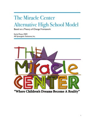 !
The Miracle Center
Alternative High School Model
Based on a Theory of Change Framework	

!
Karla Moon, MSM 	

All Synergistic Solutions, Inc.	

!
 
	
  	
  	
  	
  	
  	
  	
  	
  	
  	
  	
  	
  	
  	
  	
  	
  	
  	
  	
  	
  	
  	
  	
  	
  	
  	
  	
  	
  	
  	
  	
  	
  	
  	
  	
  	
  	
  	
  	
  	
  	
  	
  	
  	
  	
  	
  	
  	
  	
  	
  	
  	
  	
  	
  	
  	
  	
  	
  	
  	
  	
  	
  	
  	
  	
  	
  	
  	
  	
  	
  	
  	
  	
  	
  	
  	
  	
  	
  	
  	
  	
  	
  	
  	
  	
  	
  	
  	
  	
  	
  	
  	
  	
  	
  	
  	
  	
  	
  	
  	
  	
  	
  	
  	
  	
  	
  	
  	
  	
  	
  	
  	
  	
  	
  	
  	
  	
  	
  	
  	
  	
  	
  	
  	
  	
  	
  	
  	
  	
  	
  	
  	
  	
  	
  	
  	
  	
  	
  	
  	
  	
  	
  	
  	
  	
  	
  	
  	
  	
  	
  	
  	
  	
  	
  	
  	
  	
  	
  	
  	
  	
  	
  	
  	
  	
  	
  	
  	
  	
  	
  	
  	
  	
  	
  	
  	
  	
  	
  	
  	
  	
  	
  	
  	
  	
  	
  	
  	
  	
  	
  	
  	
  	
  	
  	
  	
  	
  	
  1
 