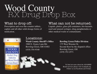 Wood County
RX Drug Drop Box
What to drop off:
Prescription and over-the-counter tablets,
caplets and all other solid dosage forms of
medication.
What can not be returned:
Liquids, platics, glass pill containers, bio-hazards,
used and unused syringes, drug paraphernalia or
other medical waste or contaminants.
Bowling Green Police Division
175 West Wooster St.
Second floor by the dispatch office
Bowling Green, OH
(419) 352-2571
Wood County Sheriff’s Office
1960 E. Gypsy Lane Rd.
Bowling Green, OH 43402
(419) 354-9348
Locations:
Sponsored by,
To find out more about the ADAMHS
Board services please visit wcadamh.org.
Follow us on Facebook and Twitter.
 