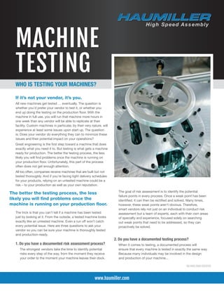 MACHINE
TESTING
If it’s not your vendor, it’s you.
All new machines get tested … eventually. The question is
whether you’d prefer your vendor to test it, or whether you
end up doing the testing on the production floor. With the
machine in full use, you will run that machine more hours in
one week than any vendor will be able to replicate at their
facility. Custom machines in particular, by their very nature, will
experience at least some issues upon start up. The question
is: Does your vendor do everything they can to minimize these
issues and their potential impact on your operations?
Great engineering is the first step toward a machine that does
exactly what you need it to. But testing is what gets a machine
ready for production. The better the testing process, the less
likely you will find problems once the machine is running on
your production floor. Unfortunately, this part of the process
often does not get enough attention.
All too often, companies receive machines that are built but not
tested thoroughly. And if you’re facing tight delivery schedules
for your products, relying on an untested machine could be a
risk – to your production as well as your own reputation.
The trick is that you can’t tell if a machine has been tested
just by looking at it. From the outside, a tested machine looks
exactly like an untested machine. Even a run off won’t catch
every potential issue. Here are three questions to ask your
vendor so you can be sure your machine is thoroughly tested
and production-ready.
1. Do you have a documented risk assessment process?
	 The strongest vendors take the time to identify potential
risks every step of the way, from the moment they receive
your order to the moment your machine leaves their dock.
www.haumiller.com
WHO IS TESTING YOUR MACHINES?
ISO 9001:2008 CERTIFIED
	The goal of risk assessment is to identify the potential
failure points in every process. Once a weak point has been
identified, it can then be rectified and solved. Many times,
however, these weak points aren’t obvious. Therefore,
smart vendors rely not just on an individual to conduct risk
assessment but a team of experts, each with their own areas
of specialty and experience, focused solely on searching
out weak points that need to be addressed, so they can
proactively be solved.
2. Do you have a documented testing process?
	 When it comes to testing, a documented process will
ensure that every machine is tested in exactly the same way.
Because many individuals may be involved in the design
and production of your machine...
The better the testing process, the less
likely you will find problems once the
machine is running on your production floor.
 