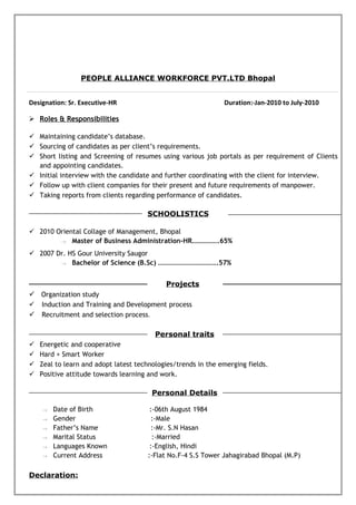 PEOPLE ALLIANCE WORKFORCE PVT.LTD Bhopal
Designation: Sr. Executive-HR Duration:-Jan-2010 to July-2010
 Roles & Responsibilities
 Maintaining candidate’s database.
 Sourcing of candidates as per client’s requirements.
 Short listing and Screening of resumes using various job portals as per requirement of Clients
and appointing candidates.
 Initial interview with the candidate and further coordinating with the client for interview.
 Follow up with client companies for their present and future requirements of manpower.
 Taking reports from clients regarding performance of candidates.
SCHOOLISTICS
 2010 Oriental Collage of Management, Bhopal
→ Master of Business Administration-HR…………….65%
 2007 Dr. HS Gour University Saugor
→ Bachelor of Science (B.Sc) ……………………………..57%
Projects
 Organization study
 Induction and Training and Development process
 Recruitment and selection process.
Personal traits
 Energetic and cooperative
 Hard + Smart Worker
 Zeal to learn and adopt latest technologies/trends in the emerging fields.
 Positive attitude towards learning and work.
Personal Details
→ Date of Birth :-06th August 1984
→ Gender :-Male
→ Father’s Name :-Mr. S.N Hasan
→ Marital Status :-Married
→ Languages Known :-English, Hindi
→ Current Address :-Flat No.F-4 S.S Tower Jahagirabad Bhopal (M.P)
Declaration:
 