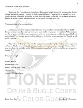 3
To potential Pioneer brass members:
Welcome to The Pioneer Drum & Bugle Corps. This method book is designed to summarize the philoso-
phy and approach to pedagogy as taught by the brass staff of Pioneer. Please familiarize yourself as soon as
possible with the information provided in the book. This information will be vital to a successful audition for
Pioneer, as well as giving a fundamental basis for our approach over the entire year.
Winter camp dates to be announced soon!
Attendance at all winter camps are required in order to be considered a contracted member of the 2016
Pioneer hornline. If conflicts or concerns arise, we can work that out on a case-by-case basis. Video auditions
are also an option, but will not guarantee you a spot until you come to a camp, or at the discretion of the brass
caption head. If you have any questions about auditions or the hornline in general, please don’t hesitate to call,
text or email me.
We as a brass staff strive to make sure that each and everyone of you get the most out of your experience
at Pioneer. Whether you are with us for one camp, or the entire season, we want you to get the most out of
your time. I am very excited to get the 2016 season underway, and can’t wait to meet all the new prospective
members!
See you at a camp!
Randall Bennett
Brass Caption Head;
Pioneer Drum & Bugle Corps
315-409-5987
rbennett13041@gmail.com
Better Every Day Love, Loyalty, Friendship
 