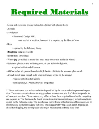 4
–Music and exercises printed out and in a binder with plastic sheets
–A pencil
–Mouthpiece
- Hammond Design 30XL
- not needed at audition, however it is required by the March Camp
–Berp
-required by the February Camp
–Breathing tube (provided)
–Instrument (provided)
–Water jug (provided at move-ins, must have own water bottle for winter)
–Rehearsal gloves; white uniform gloves, or can be baseball gloves.
-required at first and all camps
–Al Case valve oil; you will need multiple bottles of this in the summer, plan ahead.
–A black towel large enough to fit your instrument laying on the ground
-required at first and all camps
-nothing fancy, $1 Walmart towels are perfect
**Please make sure you understand what is provided by the corps and what you need to pro-
vide. The more expensive items are staggered out to make sure you don’t have to spend a lot
of money at one time. Please make every effort to have these required items by the camp they
are required at. The Berps can be found on most musical instrument supply websites and is re-
quired by the February camp. The mouthpiece can be found at karlhammonddesign.com, or on
most musical instrument supply websites. This is required by the March camp. Please plan
ahead for shipping, the mouthpieces tend to get backordered and take extra time.
 