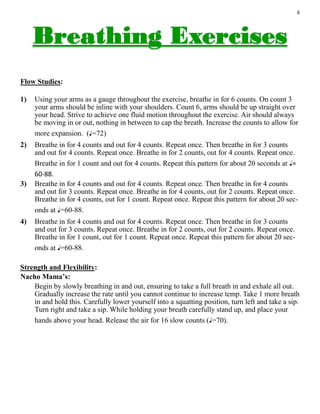 6
Flow Studies:
1) Using your arms as a gauge throughout the exercise, breathe in for 6 counts. On count 3
your arms should be inline with your shoulders. Count 6, arms should be up straight over
your head. Strive to achieve one fluid motion throughout the exercise. Air should always
be moving in or out, nothing in between to cap the breath. Increase the counts to allow for
more expansion. (♩=72)
2) Breathe in for 4 counts and out for 4 counts. Repeat once. Then breathe in for 3 counts
and out for 4 counts. Repeat once. Breathe in for 2 counts, out for 4 counts. Repeat once.
Breathe in for 1 count and out for 4 counts. Repeat this pattern for about 20 seconds at ♩=
60-88.
3) Breathe in for 4 counts and out for 4 counts. Repeat once. Then breathe in for 4 counts
and out for 3 counts. Repeat once. Breathe in for 4 counts, out for 2 counts. Repeat once.
Breathe in for 4 counts, out for 1 count. Repeat once. Repeat this pattern for about 20 sec-
onds at ♩=60-88.
4) Breathe in for 4 counts and out for 4 counts. Repeat once. Then breathe in for 3 counts
and out for 3 counts. Repeat once. Breathe in for 2 counts, out for 2 counts. Repeat once.
Breathe in for 1 count, out for 1 count. Repeat once. Repeat this pattern for about 20 sec-
onds at ♩=60-88.
Strength and Flexibility:
Nacho Mama’s:
Begin by slowly breathing in and out, ensuring to take a full breath in and exhale all out.
Gradually increase the rate until you cannot continue to increase temp. Take 1 more breath
in and hold this. Carefully lower yourself into a squatting position, turn left and take a sip.
Turn right and take a sip. While holding your breath carefully stand up, and place your
hands above your head. Release the air for 16 slow counts (♩=70).
 