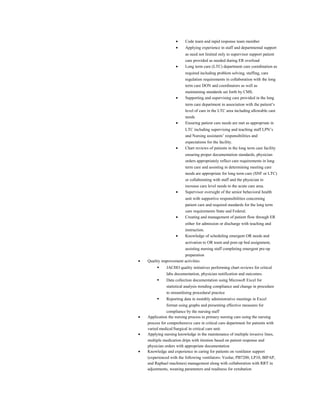 • Code team and rapid response team member
• Applying experience in staff and departmental support
as need not limited only to supervisor support patient
care provided as needed during ER overload
• Long term care (LTC) department care coordination as
required including problem solving, staffing, care
regulation requirements in collaboration with the long
term care DON and coordinators as well as
maintaining standards set forth by CMS.
• Supporting and supervising care provided in the long
term care department in association with the patient’s
level of care in the LTC area including allowable care
needs
• Ensuring patient care needs are met as appropriate in
LTC including supervising and teaching staff LPN’s
and Nursing assistants’ responsibilities and
expectations for the facility.
• Chart reviews of patients in the long term care facility
ensuring proper documentation standards, physician
orders appropriately reflect care requirements in long
term care and assisting in determining meeting care
needs are appropriate for long term care (SNF or LTC)
or collaborating with staff and the physician to
increase care level needs to the acute care area.
• Supervisor oversight of the senior behavioral health
unit with supportive responsibilities concerning
patient care and required standards for the long term
care requirements State and Federal.
• Creating and management of patient flow through ER
either for admission or discharge with teaching and
instruction.
• Knowledge of scheduling emergent OR needs and
activation to OR team and post-op bed assignment,
assisting nursing staff completing emergent pre-op
preparation
• Quality improvement activities
 JACHO quality initiatives performing chart reviews for critical
labs documentation, physician notification and outcomes.
 Data collection documentation using Microsoft Excel for
statistical analysis trending compliance and change in procedure
to streamlining procedural practice
 Reporting data in monthly administrative meetings in Excel
format using graphs and presenting effective measures for
compliance by the nursing staff
• Application the nursing process in primary nursing care using the nursing
process for comprehensive care in critical care department for patients with
varied medical/Surgical in critical care unit.
• Applying nursing knowledge in the maintenance of multiple invasive lines,
multiple medication drips with titration based on patient response and
physician orders with appropriate documentation
• Knowledge and experience in caring for patients on ventilator support
(experienced with the following ventilators: Veolar, PB7200, LP10, BIPAP,
and Raphael machines) management along with collaboration with RRT in
adjustments, weaning parameters and readiness for extubation
 