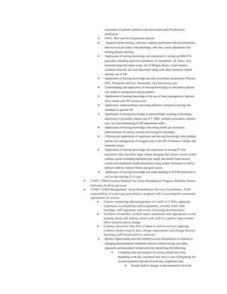 assessment of patient condition with intervention and ED physician
notification
• TNCC, BLS and ACLS protocols utilized
• Acquired splint training, conscious sedation performed with documentation
and recovery per policy with discharge, self-care, crutch adjustment and
training patient teaching
• Application of nursing knowledge and experience in setting up OB/GYN
procedure, handling specimens (products of conceptions, GC plates, etc),
laceration prep and repair setup, use of Morgan lenses, visual acuities,
cerebrum removal, ear wick placement along with other treatment related
nursing care in ER
• Application of nursing knowledge specialty procedures preparation (Plastics,
ENT, Precipitous delivery, thoracotmy, etc) and nursing care
• Understanding and application of nursing knowledge in anticipation patient
care needs in emergencies and procedures
• Application of nursing knowledge in the use of nasal emergencies ( epistax,
silver nitrate and 10% cocaine use)
• Application, understanding concerning pediatric emergency nursing care
standards in general ER
• Application of nursing knowledge in patient/family teaching at discharge,
admission or procedure related care (CT, MRI, isolation procedures, disaster
care, etc) and maintaining of ER department safety
• Application of nursing knowledge concerning timely pre procedure
administration of various contrast and timing for procedure
• Utilizing and application of experience and nursing knowledge with multiple
patient care management of assigned area in the ER (Treatment, Cardiac and
treatment areas)
• Application of nursing knowledge and experience in nursing IV line
placement, tube insertions, large volume lavaging and various venous central
catheter access including implanted port single and double barrel access
(initial and established needle placement) using aseptic technique as well as
dialysis catheter, dialysis fistula and graft access
• Application of nursing knowledge and understanding in STEMI protocols as
well as fast tracking CVA care
• 3/1997-1/2004 Fresenius Medical Care Acute Hemodialysis Program, Honolulu, Hawaii
(full-time) 36-40 hrs per week
• 5/2003-1/2004 Management: Acute Hemodialysis Services Coordinator, 24 Hr
responsibility of a thriving acute dialysis program with 5 area hospital contractual
agreements for service.
• Creative leadership and management of a staff of 17 RNs, applying
experience in scheduling staff assignments, monthly work staff
meetings, staff appraisals and review of nursing documentation.
• Synthesis of monthly incident report summaries with appropriate record
keeping along with sharing results with staff as a quality improvement
effort and procedural change.
• Creating innovative free flow of ideas in staff in-services applying
evidence-based research data, change requirements and change theories
directing staff toward positive outcomes
• Quality improvement activities related to acute hemodialysis in relation to
changing documentation standards; dialysis related nursing care plans,
education and procedural related activities identifying the following:
 Compiling data and analysis of nursing related time from
beginning work day, treatment start time to time of beginning the
second treatment and end of work day completion time
• Results lead to changes in documentation from the
 