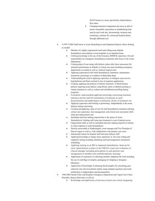 SOAP format to a more specifically related dialysis
flow sheet
• Changing treatment assignments per nurse as able to
ensure reasonable expectation in standardizing time
used in each work day, documenting variances and
instituting a solution for contracted hospital delays
through additional cost
• 3/1997-5/2003 Staff nurse in Acute Hemodialysis and Outpatient dialysis clinics floating
as needed
• Member of a highly experienced renal team filling acute bedside
hemodialysis prescriptions at area hospitals on an inpatient bases.
• Utilizing knowledge in the use of the Fresenius 2008H/K experience. On-call
responsibility for emergency hemodialysis treatments after hours in the Acute
Department.
• Creating plans of care along with dialysis orders after focus assessment for
treatment performance at bedside in critical care areas including emergency
departments as needed as well as, medical surgical units.
• Applying experienced with initial hemodialysis treatments, maintenance
treatments, poisonings or overdoses of dialyzable drugs
• Understanding the need in applying experience in emergent cases (severe
hyperkalemia and fluid overload in lieu of respirator application).
• Creating, applying and analysis of dialysis treatment in Shock/trauma
patients requiring acute dialysis using blood, saline or albumin priming to
initiate treatment as well as, sodium and ultrafiltration profiling during
treatment
• Evaluation, understanding applying knowledge concerning treatment
tolerance and the need for termination of treatment as need
documentation and nephrologists notification clearly of treatment run
• Applying experience and training in performing independently in the acute
dialysis setting concerning
• Creating and applying a plan of care for each hemodialysis treatment utilizing
critical care experience, time management, and critical care assessment skills
when providing patient care
• Immediate decision making required due to the nature of Acute
Hemodialysis. Guiding staff nurse post treatment in care of patient access.
• Organization skills as well as immediate decision making required in relation
to client response to acute hemodialysis.
• Directly answerable to Nephrologists, acute manager and Vice President of
Hawaii region as well as, with collaboration with primary care nurse
• Educational liaison for hospital staff and acute dialysis staff
• Applying knowledge as charge nurse experience in the acute setting and
outpatient setting including scheduling staff and assignments and patient
scheduling
• Applying training as an RN in outpatient hemodialysis, back-up for
outer island dialysis in place at the FMCNA Lanai unit in absence of
clinical manager including participation in each patients case
management in monthly team multidisciplinary meetings
• Application of experience in collecting monthly outpatient lab work including
the use of centrifuge of samples, packaging for shipping to designate
laboratory.
• Application of knowledge in obtaining blood samples for calculating urea
reduction rate and recirculation studies using standard equations and result
notification to nephrologists and documentation
• 1996-2002 Straub Clinic and Hospital, Emergency Department and Urgent Care Clinic,
Honolulu, Hawaii (Part-time to Call-in)
• Knowledge and application of previous critical care course integrating
 