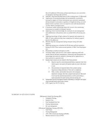 this with additional ER training and preceptorship per core curriculum
of emergency nursing in this position
• Staff RN I- Stat Nurse/ER (Part-time to Call-in working hours 12-24hr/week)
• Application of nursing knowledge and accountability in primarily
nursing for support of critical care patient care continuity maintained
during transport to procedures regardless of length providing care until
patient return to primary nurse on respective unit with documentation
via flow sheets or progress notes
• Continuous cardiac monitoring along with invasive line monitoring
maintenance as needed via transport monitor
• Applying critical care knowledge for continuity of care management
and collaboration with primary nurse as needed while off nursing care
unit.
• Applying knowledge of light sedation for inpatient and outpatient in
MRI, IV starts admission data base completion for medical surgical
patients for admission
• Multiple drip line management during transport along with other
adjuncts.
• Applying nursing care as backup for ED all areas and post-operative
backup for SICU/Post cardiovascular patients (CABG, Fem-Pop bypass
etc)
• Responding to medical emergency as able
• Assisting cardiac cath recovery room support supporting staff with
sheath removal and pain management, monitoring and management for
hemorrhage prevention by manual or femstop device application as
direct pressure to puncture sites
• Quality Improvement activity related to Stat Nurse position:
 Based on specific criteria documented duties requested, time from
initial request, time spent with patient under my care to the return
to unit.
 Documentation of requested duties from outside nursing
departments along utilization of time start to completion
 Daily, weekly, and monthly discussion with emergency
department manager after data compiled and analyzed. Microsoft
Excel used for statistical presentation as well as, presenting a
needs assessment for each nursing and non-nursing unit
• Independent function throughout hospital responding to emergent and urgent
client and staff needs critical care in nature
• LPN Urgent Care 96-97 (Call-in)
SUMMARY OF QUALIFICATIONS
2004-present Critical Care Nursing (RN)
o Emergency Nursing
o Intensive Care
o Post Anesthesia Care Unit
o Nursing Administration
o QI/ case management
1996-present Nephrology Nursing (LPN/ RN)
o Staff Nurse
o Nursing Management
o 1991-1996 Critical Care Nursing (LPN/RN)
o Medical Intensive Care (LPNII)
 