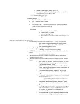 o Coronary Care and Surgical Intensive Care (LPN)
o Emergency Nursing & Stat Nurse Rapid Response Team concept and Inter
hospital monitored transport (RN) QI efforts
1989-91 Medical Surgical Nursing (LPN)
 Orthopedics
Technology Experience
• Hewlett Packrat Computerized documentation
• EPIC, Cerner, Med system, T-system
• Diascan
• Dialysis: Cobe, Cobe II, Cobe Century II, Fresenius H/K, Gambro Genesis, Prisma/
Prisma Flex, Baxter PD machine, Fresenius IQ
Certifications
 Basic Life Support Healthcare/AED
 Advance Cardiac Life Support
 Certified Nephrology Nurse
 National Institutes of Health Stoke Scale Certification (parts A &
B)
ADDITIONAL PROFESSIONAL ACTIVITIES
o December 2008 Evidenced-based education presentation at Wahiawa General Hospital
 Acute renal and critical care education project taught at Fresenius
Medical Care Inc and Wahiawa General Hospital ICU (2 hr course non
credit presentation available for review)
o January Teaching Practicum, University of Phoenix
 LPN to BSN program GU system aspect of syllabus
o 1997-2003 Instructor Advanced Cardiac Life Support, St. Francis Health System, Honolulu,
Hawaii
 Assigned stations per AHA guidelines
o 2001-2002 Collective Bargaining Unit Board of Directors and Delegate, Hawaii Nurses
Association, Honolulu, Hawaii
o 2003 Instructor Hemodialysis Training Program, Fresenius Medical Care-Pacific, Honolulu,
Hawaii
 Renal Anatomy and Physiology, Pathophysiology of acute and chronic
kidney disease including medical management modalities based on
Core Curriculum Nephrology Nursing
 1999 Formulation and presentation of the “Inpatient Care of Renal
Patients” In-services are area hospitals in Honolulu, Hawaii (outline and
course material available for review)
 1999 Coordination of Nephrology Nurse Review for 1999 CNN
Examination, Fresenius Medical Care-Pacific (formally Total Renal
Care)
 1999 Instructor Critical Care Course Renal section at Straub Clinic and
Hospital, Honolulu, Hawaii
• Coursework and objectives based on AACN and ANNA
Curriculum respectively
 2004 Instructor General Nursing orientation for nurses GU system,
hemodialysis and patient care at Wahiawa General Hospital, Wahiawa,
HI
 2009 Design and production of disease management information guided
by the standards of literacy using several different programs to ensure
the information was maintained at a 5th
grade reading and
comprehension level
 2010 Progressive Care Unit course development based on the critical
care core curriculum including course description, requirements to
 