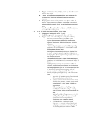 • Applying experience evaluation of dialysis patients in a focused assessment
related to renal dialysis
• Planning and evaluation of treatment parameters for in conjunction with
physicians orders, monitoring cardiac and oxygenation status during
treatments
• Analyzing patient tolerance during treatment using adjuncts such as, the
Hemetics critline (monitoring fluid shift as related to RBC concentration),
managing emergencies during dialysis. SBAR communication with primary
nurse.
• Use of Fresenius K dialysis machine and Zyzatec portable Reverse osmosis
machine for bedside critical patient
• 2011 to 2012 NurseFinders American Mobile Nursing Hawaii
• Assignments at local hospitals staffing ER, ICU
• (Jan 2012) assignment for the acute specialty clinic at the VHA
• Applying nursing needs for the orthopedic specialty clinic including:
 Case management duties following the VHA’s system
 Utilizing organization skills in addressing consult requests,
scheduling appointments, data collection pertinent for consult
scheduling
 Understanding and applying nursing knowledge in providing
preoperative care and postoperative to veterans in Hawaii and
those residing in the Pacific Basin
 Knowledge of telephone and teleconferencing regarding follow
up care for postoperative patients using the nursing process in
developing plans of care and patient management in collaboration
with orthopedic physicians
 Applying nursing knowledge in triaging consults, postoperative
complication and scheduling travel for veterans abroad back to HI
for care.
 Applying nursing knowledge and organizational skills in the
clinic area including wound care, treatments and documentation
 Case management duties within the VHA system in devising plan
of care, referrals for rehabilitation, medication needs and
renewals as related to orthopedic specialty clinic care
 Utilizing and applying nursing knowledge in the main specialty
clinic
• Supervising and delegation nursing of nursing care to
LPNs, medical assistants and unit clerks
• Applying experience in clinic management to ensure
streamline clinic operation as well as veteran contact
with physicians in a timely manner with post visit
patient teaching
• Understanding, adapting and applying nursing
knowledge in specialty clinic setting as a nursing
leader by assisting during clinic increased patient care
loads
• Applying knowledge of budgetary concerns for clinic
including addressing clinic physician device and
equipment needs, researching and pricing
considerations along with budget proposal
• Utilizing experience in assessment through
observation in a time study with specific criteria for
quality improvement efforts and developing change
and presenting findings in conference with the
 