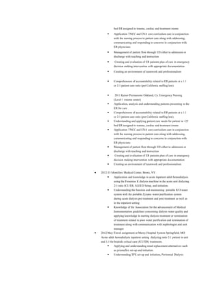 bed ER assigned to trauma, cardiac and treatment rooms
 Application TNCC and ENA core curriculum care in conjunction
with the nursing process in patient care along with addressing,
communicating and responding to concerns in conjunction with
ER physicians
 Management of patient flow through ED either to admission or
discharge with teaching and instruction
 Creating and evaluation of ER patients plan of care in emergency
decision making intervention with appropriate documentation
 Creating an environment of teamwork and professionalism
 Comprehension of accountability related to ER patients at a 1:1
or 2:1 patient care ratio (per California staffing law).
 2011 Kaiser Permanente Oakland, Ca. Emergency Nursing
(Level 1 trauma center)
 Application, analysis and understanding patients presenting to the
ER for care
 Comprehension of accountability related to ER patients at a 1:1
or 2:1 patient care ratio (per California staffing law).
 Understanding and applying patient care needs for patient in >25
bed ER assigned to trauma, cardiac and treatment rooms
 Application TNCC and ENA core curriculum care in conjunction
with the nursing process in patient care along with addressing,
communicating and responding to concerns in conjunction with
ER physicians
 Management of patient flow through ED either to admission or
discharge with teaching and instruction
 Creating and evaluation of ER patients plan of care in emergency
decision making intervention with appropriate documentation
 Creating an environment of teamwork and professionalism
• 2012-13 Montifore Medical Center, Bronx, NY
 Application and knowledge in acute inpatient adult hemodialysis
using the Fresenius K dialysis machine in the acute unit dialyzing
2:1 ratio ICU/ER, SLEED Setup, and initiation.
 Understanding the function and maintaining portable R/O water
system with the portable Zyzatec water purification system
during acute dialysis pre treatment and post treatment as well as
in the inpatient setting
 Knowledge of the Association for the advancement of Medical
Instrumentation guidelines concerning dialysis water quality and
applying knowledge in starting dialysis treatment or termination
of treatment related to poor water purification and termination of
treatment along with communication with nephrologist and unit
manager
• 2012 May-Travel assignment at Mercy Hospital System Springfield, MO
Acute adult hemodialysis inpatient setting dialyzing ratio 2:1 patient in unit
and 1:1 for bedside critical care (ICU/ER) treatments.
 Applying and understanding renal replacement alternatives such
as prismaflex set-up and initiation.
 Understanding TPE set-up and initiation, Peritoneal Dialysis
 