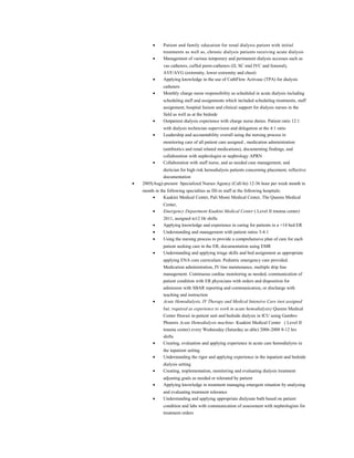 • Patient and family education for renal dialysis patient with initial
treatments as well as, chronic dialysis patients receiving acute dialysis
• Management of various temporary and permanent dialysis accesses such as
vas catheters, cuffed perm-catheters (IJ, SC mid IVC and femoral),
AVF/AVG (extremity, lower extremity and chest)
• Applying knowledge in the use of CathFlow Activase (TPA) for dialysis
catheters
• Monthly charge nurse responsibility as scheduled in acute dialysis including
scheduling staff and assignments which included scheduling treatments, staff
assignment, hospital liaison and clinical support for dialysis nurses in the
field as well as at the bedside
• Outpatient dialysis experience with charge nurse duties. Patient ratio 12:1
with dialysis technician supervision and delegation at the 4:1 ratio
• Leadership and accountability overall using the nursing process in
monitoring care of all patient care assigned , medication administration
(antibiotics and renal related medications), documenting findings, and
collaboration with nephrologist or nephrology APRN
• Collaboration with staff nurse, and as needed case management, and
dietician for high risk hemodialysis patients concerning placement, reflective
documentation
• 2005(Aug)-present Specialized Nurses Agency (Call-In) 12-36 hour per week month to
month in the following specialties as fill-in staff at the following hospitals:
• Kuakini Medical Center, Pali Momi Medical Center, The Queens Medical
Center,
• Emergency Department Kuakini Medical Center ( Level II trauma center)
2011, assigned to12 Hr shifts
• Applying knowledge and experience in caring for patients in a >14 bed ER
• Understanding and management with patient ratios 3-4:1
• Using the nursing process to provide a comprehensive plan of care for each
patient seeking care in the ER, documentation using EMR
• Understanding and applying triage skills and bed assignment as appropriate
applying ENA core curriculum. Pediatric emergency care provided.
Medication administration, IV line maintenance, multiple drip line
management. Continuous cardiac monitoring as needed, communication of
patient condition with ER physicians with orders and disposition for
admission with SBAR reporting and communication, or discharge with
teaching and instruction
• Acute Hemodialysis, IV Therapy and Medical Intensive Care (not assigned
but, required as experience to work in acute hemodialysis) Queens Medical
Center Hawaii in-patient unit and bedside dialysis in ICU using Gambro
Phoenix Acute Hemodialysis machine- Kuakini Medical Center ( Level II
trauma center) every Wednesday (Saturday as able) 2006-2008 8-12 hrs
shifts
• Creating, evaluation and applying experience in acute care hemodialysis in
the inpatient setting
• Understanding the rigor and applying experience in the inpatient and bedside
dialysis setting
• Creating, implementation, monitoring and evaluating dialysis treatment
adjusting goals as needed or tolerated by patient
• Applying knowledge in treatment managing emergent situation by analyzing
and evaluating treatment tolerance
• Understanding and applying appropriate dialysate bath based on patient
condition and labs with communication of assessment with nephrologists for
treatment orders
 