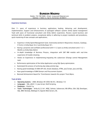 SURESH MADHU
Mobile: 732 789 5089 ; Email: mcasuresh7@gmail.com
Address: 1 Reler Ln, Apt A, Somerset, NJ-08873
Experience Summary
Over 7+ years of experience in business applications leading, delivering and development,
implementation, Support and Enhancements of packaged software systems (Ariba Spend management
Tool) with years of Functional consultant and Ariba Admin experience. Possess sound business and
technical skills in problem analysis, exceptional ability in adhering to project standards and procedures,
quick mastering of new concepts and applications.
• Expertise in Ariba Spend Management Suite. Extensively worked in Requisition, Invoices, Catalogs,
E Forms in Ariba Buyer 8.2.2 and Ariba Buyer 9r1.
• Having a proactive and confident professional with 4 1/2 years as Ariba consultant and 2 1/2 +
Months as Ariba Data Admin
• In-depth knowledge of Business Process, integration with SAP MM module with real-time
experience of trouble shooting.
• Hands on Experience in implementing/migrating the subversion (Change control Management
tool)
• Performance optimization of the Ariba Application using SQL Query optimization.
• Automated the process of archiving day today activity logs.
• Having good knowledge of UNIX (HP-UX), Oracle database, HTML, Java Scripts, Java and SQL.
• Have good knowledge of SRM Domain and Procurement System.
• Received Achievement Award for “Contribution towards this project “from Wipro.
Tools & Skills
• Operating Systems - UNIX, Windows XP/2000/98/95/, Windows 7.0
• Languages - SQL, JAVA 1.5, Java Script, Shell Scripting.
• Databases – Oracle11g
• Tools/ Technologies - Ariba 8.2.2/9r1, MQC, Solman, Subversion, MS Office, SSH, SQL Developer,
SQL, BMC Remedy, Weblogic10, Apache Web Servers, IIS.
 