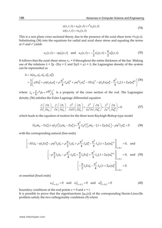 Advances in Computer Science and Engineering196
2
0 2
1
( , , ) ( , ) ( , )
( , , ) ( , )
u x r t u x t r u x t
w x r t ru x t
= +
=
(34)
This is a non plane cross sectional theory due to the presence of the axial shear term r2u2(x,t).
Substituting (34) into the equations for radial and axial shear stress and equating the terms
at r0 and r1 yields
1 0 2 1 0
1
( , ) ( , ) and ( , ) ( , ) ( , )
2 2
u x t u x t u x t u x t u x t
η
η ′ ′ ′′= − = − = (35)
It follows that the axial shear stress σxr = 0 throughout the entire thickness of the bar. Making
use of the relations + 2 -2 η = E and 2η( + ) = , the Lagrangian density of the system
can be represented as
( )
0 0 0 0 0
2 2
2 2 2 2 2 2
0 2 0 0 4 0 2 0 0 2 0 0 4 0
( , , , , )
1
2
2 4 4
u u u u u
Su I u u I u I u SEu I Eu u I u
η η
ρ ρη ρ ρη η λ μ
′ ′ ′′ ′′′Λ = Λ
⎛ ⎞
′′ ′′ ′ ′ ′ ′′′ ′′′= + + + − − − +⎜ ⎟⎜ ⎟
⎝ ⎠
(36)
where
64
4 3s
RI r ds π= =∫ is a property of the cross section of the rod. The Lagrangian
density (36) satisfies the Euler-Lagrange differential equation
2 3 3
2 3
0 0 0 0 0
0
t u x u x t u u ux t x
⎛ ⎞ ⎛ ⎞ ⎛ ⎞ ⎛ ⎞ ⎛ ⎞∂ ∂Λ ∂ ∂Λ ∂ ∂Λ ∂ ∂Λ ∂ ∂Λ
+ − + + =⎜ ⎟ ⎜ ⎟ ⎜ ⎟ ⎜ ⎟ ⎜ ⎟
′ ′ ′′ ′′′∂ ∂ ∂ ∂ ∂ ∂ ∂ ∂ ∂∂ ∂ ∂⎝ ⎠ ⎝ ⎠ ⎝ ⎠ ⎝ ⎠ ⎝ ⎠
(37)
which leads to the equation of motion for the three term Rayleigh-Bishop type model
( ) ( ) ( )
2
2 4 2
0 0 2 0 0 4 0 0 2 02 0
4
x xS u Eu I u Eu I u u I u
η
ρ η ρ ρ λ μ ρη′′ ′′ ′′ ′′− + ∂ − + ∂ ⎡ − + ⎤ − =⎣ ⎦ (38)
with the corresponding natural (free ends)
( )
( )
( )
2 2
(v)2
0 2 0 2 0 2 0 4 0 4 0
0,
2 2
(iv)
2 0 4 0 2 0 4 0
0,
2
2 0 4 0
0,
2 0, and
2 4 4
2 0, and
2 4 2 4
2 0.
2 4
x l
x l
x l
SEu I Eu I u I u I u I u
I u I u I Eu I u
I Eu I u
η η η
η ρη ρ ρ λ μ
η η η η
ρ ρ λ μ
η η
λ μ
=
=
=
⎡ ⎤
′ ′′′ ′ ′ ′′′− − − + + − + =⎢ ⎥
⎢ ⎥⎣ ⎦
⎡ ⎤
′′ ′′− − + + + =⎢ ⎥
⎢ ⎥⎣ ⎦
⎡ ⎤
′ ′′′− − + =⎢ ⎥
⎢ ⎥⎣ ⎦
(39)
or essential (fixed ends)
0 0 00, 0, 0,
0 and 0 and 0x l x l x l
u u u= = =
′ ′′= = = (40)
boundary conditions at the end points x = 0 and x = l.
It is possible to prove that the eigenfunctions {y0n(x)} of the corresponding Sturm-Liouville
problem satisfy the two orthogonality conditions (9) where
www.intechopen.com
 
