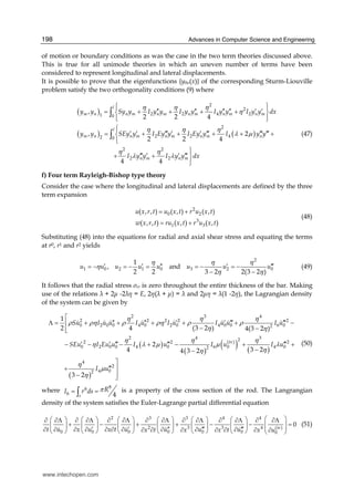 Advances in Computer Science and Engineering198
of motion or boundary conditions as was the case in the two term theories discussed above.
This is true for all unimode theories in which an uneven number of terms have been
considered to represent longitudinal and lateral displacements.
It is possible to prove that the eigenfunctions {y0n(x)} of the corresponding Sturm-Liouville
problem satisfy the two orthogonality conditions (9) where
( )
( ) ( )
2
2
2 2 4 21 0
2
2 2 42 0
2 2
2 2
,
2 2 4
, 2
2 2 4
4 4
l
m n n m n m n m n m n m
l
m n n m n m n m n
n m n m
y y Sy y I y y I y y I y y I y y dx
y y SEy y I Ey y I Ey y I y y
I y y I y y dx
η η η
η
η η η
λ μ
η η
λ λ
⎧ ⎫⎪ ⎪
′′ ′′ ′′ ′′ ′ ′= + + + +⎨ ⎬
⎪ ⎪⎩ ⎭
⎧⎪
′ ′ ′′′ ′ ′ ′′′ ′′′ ′′′= + + + + +⎨
⎪⎩
⎫⎪
′′′ ′ ′ ′′′+ + ⎬
⎪⎭
∫
∫ (47)
f) Four term Rayleigh-Bishop type theory
Consider the case where the longitudinal and lateral displacements are defined by the three
term expansion
2
0 2
3
1 3
( , , ) ( , ) ( , )
( , , ) ( , ) ( , )
u x r t u x t r u x t
w x r t ru x t r u x t
= +
= +
(48)
Substituting (48) into the equations for radial and axial shear stress and equating the terms
at r0, r1 and r2 yields
2
1 0 2 1 0 3 2 0
1
, and
2 2 3 2 2(3 2 )
u u u u u u u u
η η η
η
η η
′ ′ ′′ ′ ′′′= − = − = = − = −
− −
(49)
It follows that the radial stress σrr is zero throughout the entire thickness of the bar. Making
use of the relations + 2 -2 η = E, 2η( + ) = and 2 η = (1 -2η), the Lagrangian density
of the system can be given by
( )
( )
( ) ( )
( )
2 3 4
2 2 2 2 2
0 2 0 0 4 0 2 0 4 0 0 6 02
2 4 32(iv)2 2 2
0 2 0 0 4 0 6 4 002
4
2
4 02
1
2 4 (3 2 ) 4(3 2 )
2
4 3 24 3 2
3 2
Su I u u I u I u I u u I u
SEu I Eu u I u I u I u
I u
η η η
ρ ρη ρ ρη ρ ρ
η η
η η η
η λ μ μ λ
ηη
η
μ
η
⎡
′′ ′′ ′ ′ ′′′ ′′′Λ = + + + + + −⎢
− −⎢⎣
′ ′ ′′′ ′′′ ′′′− − − + − + +
−−
⎤
′′′ ⎥+
⎥− ⎦
(50)
where
86
6 4s
RI r ds π= =∫ is a property of the cross section of the rod. The Langrangian
density of the system satisfies the Euler-Lagrange partial differential equation
2 3 3 4 4
2 3 3 4 (iv)
0 0 0 0 0 0 0
0
t u x u x t u u u ux t x x t x u
⎛ ⎞⎛ ⎞ ⎛ ⎞ ⎛ ⎞ ⎛ ⎞ ⎛ ⎞ ⎛ ⎞∂ ∂Λ ∂ ∂Λ ∂ ∂Λ ∂ ∂Λ ∂ ∂Λ ∂ ∂Λ ∂ ∂Λ
+ − + + − − =⎜ ⎟⎜ ⎟ ⎜ ⎟ ⎜ ⎟ ⎜ ⎟ ⎜ ⎟ ⎜ ⎟ ⎜ ⎟′ ′ ′′ ′′′ ′′′∂ ∂ ∂ ∂ ∂ ∂ ∂ ∂ ∂ ∂∂ ∂ ∂ ∂ ∂ ∂ ∂⎝ ⎠ ⎝ ⎠ ⎝ ⎠ ⎝ ⎠ ⎝ ⎠ ⎝ ⎠ ⎝ ⎠
(51)
www.intechopen.com
 