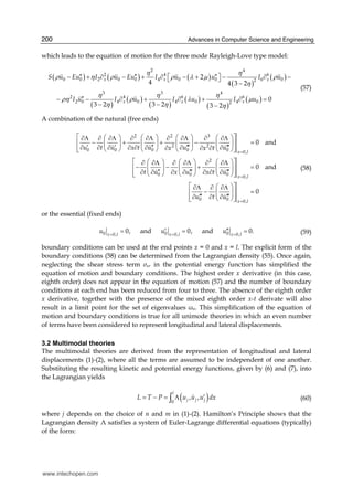 Advances in Computer Science and Engineering200
which leads to the equation of motion for the three mode Rayleigh-Love type model:
( ) ( ) ( )
( )
( )
( )
( )
( )
( )
( )
( )
2 4
2 4 6
0 0 2 0 0 4 0 0 6 02
3 3 4
2 4 6 6
2 0 4 0 4 0 4 02
2
4 4 3 2
0
3 2 3 2 3 2
x x x
x x x
S u Eu I u Eu I u u I u
I u I u I u I u
η η
ρ η ρ ρ λ μ ρ
η
η η η
ρη ρ λ μ
η η η
′′ ′′ ′′− + ∂ − + ∂ ⎡ − + ⎤ − ∂ −⎣ ⎦
−
′′− − ∂ + ∂ + ∂ =
− − −
(57)
A combination of the natural (free ends)
2 2 3
2 2
0 0 0 0 0 0,
2
0 0 0 0,
0
0 and
0 and
x l
x l
u t u x t u u ux x t
t u x u x t u
u t
=
=
⎡ ⎤⎛ ⎞ ⎛ ⎞ ⎛ ⎞ ⎛ ⎞∂Λ ∂ ∂Λ ∂ ∂Λ ∂ ∂Λ ∂ ∂Λ
− + + − =⎢ ⎥⎜ ⎟ ⎜ ⎟ ⎜ ⎟ ⎜ ⎟
′ ′ ′′ ′′′ ′′′∂ ∂ ∂ ∂ ∂ ∂ ∂ ∂∂ ∂ ∂⎢ ⎥⎝ ⎠ ⎝ ⎠ ⎝ ⎠ ⎝ ⎠⎣ ⎦
⎡ ⎤⎛ ⎞ ⎛ ⎞ ⎛ ⎞∂ ∂Λ ∂ ∂Λ ∂ ∂Λ
− − + =⎢ ⎥⎜ ⎟ ⎜ ⎟ ⎜ ⎟
′′ ′′′ ′′′∂ ∂ ∂ ∂ ∂ ∂ ∂⎢ ⎥⎝ ⎠ ⎝ ⎠ ⎝ ⎠⎣ ⎦
∂Λ ∂ ∂Λ
−
′′′ ′′′∂ ∂ ∂ 0 0,
0
x l
u
=
⎡ ⎤⎛ ⎞
=⎢ ⎥⎜ ⎟
⎢ ⎥⎝ ⎠⎣ ⎦
(58)
or the essential (fixed ends)
0 0 00, 0, 0,
0, and 0, and 0.x l x l x l
u u u= = =
′ ′′= = = (59)
boundary conditions can be used at the end points x = 0 and x = l. The explicit form of the
boundary conditions (58) can be determined from the Lagrangian density (55). Once again,
neglecting the shear stress term σxr in the potential energy function has simplified the
equation of motion and boundary conditions. The highest order x derivative (in this case,
eighth order) does not appear in the equation of motion (57) and the number of boundary
conditions at each end has been reduced from four to three. The absence of the eighth order
x derivative, together with the presence of the mixed eighth order x-t derivate will also
result in a limit point for the set of eigenvalues ωn. This simplification of the equation of
motion and boundary conditions is true for all unimode theories in which an even number
of terms have been considered to represent longitudinal and lateral displacements.
3.2 Multimodal theories
The multimodal theories are derived from the representation of longitudinal and lateral
displacements (1)-(2), where all the terms are assumed to be independent of one another.
Substituting the resulting kinetic and potential energy functions, given by (6) and (7), into
the Lagrangian yields
( )0
, ,
l
j j jL T P u u u dx′= − = Λ∫ (60)
where j depends on the choice of n and m in (1)-(2). Hamilton’s Principle shows that the
Lagrangian density Λ satisfies a system of Euler-Lagrange differential equations (typically)
of the form:
www.intechopen.com
 
