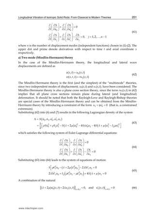 Longitudinal Vibration of Isotropic Solid Rods: From Classical to Modern Theories 201
0 0
0
0, 1,2, , 1
j j j
t u x u
j n
t u x u u
⎛ ⎞ ⎛ ⎞∂ ∂Λ ∂ ∂Λ
+ =⎜ ⎟ ⎜ ⎟
′∂ ∂ ∂ ∂⎝ ⎠ ⎝ ⎠
⎛ ⎞ ⎛ ⎞∂ ∂Λ ∂ ∂Λ ∂Λ
⎜ ⎟ ⎜ ⎟+ − = = −
⎜ ⎟ ⎜ ⎟′∂ ∂ ∂ ∂ ∂⎝ ⎠ ⎝ ⎠
…
(61)
where n is the number of displacement modes (independent functions) chosen in (1)-(2). The
upper dot and prime denote derivatives with respect to time t and axial coordinate x
respectively.
a) Two mode (Mindlin-Herrmann) theory
In the case of the Mindlin-Herrmann theory, the longitudinal and lateral wave
displacements are defined as
0
1
( , ) ( , )
( , , ) ( , )
u x t u x t
w x r t ru x t
=
=
(62)
The Mindlin-Herrmann theory is the first (and the simplest) of the “multimode” theories,
since two independent modes of displacement, u0(x,t) and u1(x,t), have been considered. The
Mindlin-Herrmann theory is also a plane cross section theory, since the term ru1(x,t) in (62)
implies that all plane cross sections remain plane during lateral (and longitudinal)
deformation. It should be noted that both the Rayleigh-Love and Rayleigh-Bishop theories
are special cases of the Mindlin-Herrmann theory and can be obtained from the Mindlin-
Herrmann theory by introducing a constraint of the form 1 0 0u uη ′+ = (that is, a constrained
extremum).
Substituting (62) into (6) and (7) results in the following Lagrangian density of the system
( )
( ) ( )
0 1 0 1 1
2 2 2 2 2
0 2 1 0 0 1 1 2 1
, , , ,
1
2 4 4
2
u u u u u
Su I u S u S u u S u I uρ ρ λ μ λ λ μ μ
′ ′Λ = Λ
⎡ ⎤′ ′ ′= + − + − − + −⎣ ⎦
(63)
which satisfies the following system of Euler-Lagrange differential equations:
0 0
1 1 1
0
0
t u x u
t u x u u
⎛ ⎞ ⎛ ⎞∂ ∂Λ ∂ ∂Λ
+ =⎜ ⎟ ⎜ ⎟
′∂ ∂ ∂ ∂⎝ ⎠ ⎝ ⎠
⎛ ⎞ ⎛ ⎞∂ ∂Λ ∂ ∂Λ ∂Λ
+ − =⎜ ⎟ ⎜ ⎟
′∂ ∂ ∂ ∂ ∂⎝ ⎠ ⎝ ⎠
(64)
Substituting (63) into (64) leads to the system of equations of motion:
( )
( ) ( )
2 2
0 0 1
2 2
0 2 1 1 1
2 2 0
2 4 0
t x x
x t x
S u u S u
S u I u u S u
ρ λ μ λ
λ ρ μ λ μ
⎡ ⎤∂ − + ∂ − ∂ =⎣ ⎦
∂ + ∂ − ∂ + + =
(65)
A combination of the natural
[ ]0 1 1 0,0,
( 2 ) ( , ) 2 ( , ) 0, and ( , ) 0x lx l
u x t u x t u x tλ μ λ ==
′ ′+ + = = (66)
www.intechopen.com
 