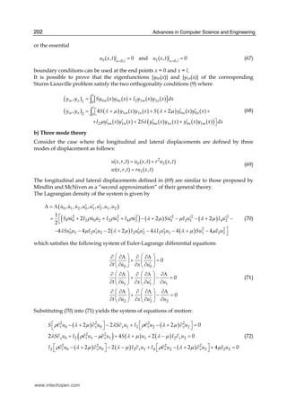 Advances in Computer Science and Engineering202
or the essential
0 1 0,0,
( , ) 0 and ( , ) 0x lx l
u x t u x t ==
= = (67)
boundary conditions can be used at the end points x = 0 and x = l.
It is possible to prove that the eigenfunctions {y0n(x)} and {y1n(x)} of the corresponding
Sturm-Liouville problem satisfy the two orthogonality conditions (9) where
( ) [ ]
( ) ( ) ( )
( )
0 0 2 1 11 0
1 1 0 02 0
2 1 1 0 1 0 1
, ( ) ( ) ( ) ( )
, 4 ( ) ( ) 2 ( ) ( )
( ) ( ) 2 ( ) ( ) ( ) ( )
l
m n m n m n
l
m n m n m n
m n m n n m
y y Sy x y x I y x y x dx
y y S y x y x S y x y x
I y x y x S y x y x y x y x dx
λ μ λ μ
μ λ
= +
′ ′= ⎡ + + + +⎣
′ ′ ′ ′ ⎤+ + + ⎦
∫
∫ (68)
b) Three mode theory
Consider the case where the longitudinal and lateral displacements are defined by three
modes of displacement as follows:
2
0 2
1
( , , ) ( , ) ( , )
( , , ) ( , )
u x r t u x t r u x t
w x r t ru x t
= +
=
(69)
The longitudinal and lateral displacements defined in (69) are similar to those proposed by
Mindlin and McNiven as a “second approximation” of their general theory.
The Lagrangian density of the system is given by
( )
( ) ( ) ( )
( ) ( )
0 1 2 0 1 2 1 2
2 2 2 2 2 2
0 2 0 2 2 1 4 2 0 2 1 4 2
2 2
0 1 2 1 2 2 0 2 2 2 1 1 2 2
, , , , , , ,
1
2 2 2
2
4 4 2 2 4 4 4
u u u u u u u u
S u I u u I u I u Su I u I u
Su u I u u I u u I u u Su I u
ρ ρ ρ ρ λ μ μ λ μ
λ μ λ μ λ λ μ μ
′ ′ ′Λ = Λ
⎡ ′ ′ ′= + + + − + − − + −
⎣
⎤′ ′ ′ ′ ′− − − + − − + − ⎦
(70)
which satisfies the following system of Euler-Lagrange differential equations
0 0
1 1 1
2 2 2
0
0
0
t u x u
t u x u u
t u x u u
⎛ ⎞ ⎛ ⎞∂ ∂Λ ∂ ∂Λ
+ =⎜ ⎟ ⎜ ⎟
′∂ ∂ ∂ ∂⎝ ⎠ ⎝ ⎠
⎛ ⎞ ⎛ ⎞∂ ∂Λ ∂ ∂Λ ∂Λ
+ − =⎜ ⎟ ⎜ ⎟
′∂ ∂ ∂ ∂ ∂⎝ ⎠ ⎝ ⎠
⎛ ⎞ ⎛ ⎞∂ ∂Λ ∂ ∂Λ ∂Λ
+ − =⎜ ⎟ ⎜ ⎟
′∂ ∂ ∂ ∂ ∂⎝ ⎠ ⎝ ⎠
(71)
Substituting (70) into (71) yields the system of equations of motion:
( ) ( )
( ) ( ) ( )
( ) ( ) ( )
2 2 2 2
0 0 1 2 2 2
2 2
0 2 1 1 1 2 2
2 2 2 2
2 0 0 2 1 4 2 2 2 2
2 2 2 0
2 4 2 0
2 2 2 4 0
t x x t x
x t x x
t x x t x
S u u S u I u u
S u I u u S u I u
I u u I u I u u I u
ρ λ μ λ ρ λ μ
λ ρ μ λ μ λ μ
ρ λ μ λ μ ρ λ μ μ
⎡ ⎤ ⎡ ⎤∂ − + ∂ − ∂ + ∂ − + ∂ =⎣ ⎦ ⎣ ⎦
∂ + ∂ − ∂ + + + − ∂ =
⎡ ⎤ ⎡ ⎤∂ − + ∂ − − ∂ + ∂ − + ∂ + =⎣ ⎦ ⎣ ⎦
(72)
www.intechopen.com
 