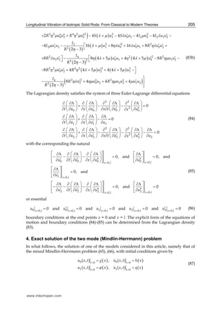 Longitudinal Vibration of Isotropic Solid Rods: From Classical to Modern Theories 205
) ( )
( )
( )
( )
( ) ( )
2 2 4 2 2 2 2
0 2 2 1 0 1 2 2 2 1 2
2 2 22
2 1 2 1 0 0 1 0 22
2 2 2 24
1 2 0 1 0 1 224
2 2 4
0 2
2 4 4 4 4
4 16 8 16 8
2 3
8 8 4 5 4 4 5 8
2 3
8 4
R u u R u S u S u u I u I u u
I
I u u u u u u R u u
R
I
R u u u u u R u u
R
R u u R
η μ η μ λ μ λ μ λ
μ λ μ ηλ λ ηλ
η
λ η λ μ η λ μ ημ
η
η μ
′′ ′′ ′′ ′ ′+ + − + − − − −
⎡′ ′ ′ ′ ′− − + + + + +⎣−
⎤ ⎡′ ′ ′ ′+ − + + + − −⎦ ⎣−
′ ′− + ( ) ( )
( )
( )
2 2 2
2 1
2 2 24
2 0 2 2 2 1 22
4 5 4 4 5
8 4 4 4
2 3
u u
I
R u u u R u u u u
R
η λ μ λ μ
ηλ ημ ημ μ
η
⎤′+ + + −⎦
⎫⎪
′ ′′ ′′ ′− + + + ⎬
− ⎪⎭
(83b)
The Lagrangian density satisfies the system of three Euler-Lagrange differential equations
2 2
2
0 0 0 0
1 1 1
2 2
2
2 2 2 2 2
0
0
0
t u x u x t u ux
t u x u u
t u x u x t u u ux
⎛ ⎞ ⎛ ⎞ ⎛ ⎞ ⎛ ⎞∂ ∂Λ ∂ ∂Λ ∂ ∂Λ ∂ ∂Λ
+ − − =⎜ ⎟ ⎜ ⎟ ⎜ ⎟ ⎜ ⎟
′ ′ ′′∂ ∂ ∂ ∂ ∂ ∂ ∂ ∂∂⎝ ⎠ ⎝ ⎠ ⎝ ⎠ ⎝ ⎠
⎛ ⎞ ⎛ ⎞∂ ∂Λ ∂ ∂Λ ∂Λ
+ − =⎜ ⎟ ⎜ ⎟
′∂ ∂ ∂ ∂ ∂⎝ ⎠ ⎝ ⎠
⎛ ⎞ ⎛ ⎞ ⎛ ⎞ ⎛ ⎞∂ ∂Λ ∂ ∂Λ ∂ ∂Λ ∂ ∂Λ ∂Λ
+ − − − =⎜ ⎟ ⎜ ⎟ ⎜ ⎟ ⎜ ⎟
′ ′ ′′∂ ∂ ∂ ∂ ∂ ∂ ∂ ∂ ∂∂⎝ ⎠ ⎝ ⎠ ⎝ ⎠ ⎝ ⎠
(84)
with the corresponding the natural
0 0 0 0 0,0,
1 0,
2 2 2 2 0,0,
0, and 0, and
0, and
0, and 0
x lx l
x l
x lx l
u t u x u u
u
u t u x u u
==
=
==
⎡ ⎤⎛ ⎞ ⎛ ⎞ ⎡ ⎤∂Λ ∂ ∂Λ ∂ ∂Λ ∂Λ
− − − = =⎢ ⎥⎜ ⎟ ⎜ ⎟ ⎢ ⎥
′ ′ ′′ ′′∂ ∂ ∂ ∂ ∂ ∂⎢ ⎥⎝ ⎠ ⎝ ⎠ ⎣ ⎦⎣ ⎦
⎡ ⎤∂Λ
=⎢ ⎥
′∂⎣ ⎦
⎡ ⎤⎛ ⎞ ⎛ ⎞ ⎡ ⎤∂Λ ∂ ∂Λ ∂ ∂Λ ∂Λ
− − − = =⎢ ⎥⎜ ⎟ ⎜ ⎟ ⎢ ⎥
′ ′ ′′ ′′∂ ∂ ∂ ∂ ∂ ∂⎢ ⎥⎝ ⎠ ⎝ ⎠ ⎣ ⎦⎣ ⎦
(85)
or essential
0 0 1 2 20, 0, 0,0, 0,
0 and 0 and 0 and 0 and 0x l x l x lx l x l
u u u u u= = == =
′ ′= = = = = (86)
boundary conditions at the end points x = 0 and x = l. The explicit form of the equations of
motion and boundary conditions (84)-(85) can be determined from the Lagrangian density
(83).
4. Exact solution of the two mode (Mindlin-Herrmann) problem
In what follows, the solution of one of the models considered in this article, namely that of
the mixed Mindlin-Herrmann problem (65), (66), with initial conditions given by
( ) ( )
( ) ( )
0 00 0
1 10 0
( , ) , ( , )
( , ) , ( , )
t t
t t
u x t g x u x t h x
u x t x u x t q xϕ
= =
= =
= =
= =
(87)
www.intechopen.com
 