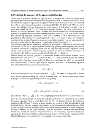 Longitudinal Vibration of Isotropic Solid Rods: From Classical to Modern Theories 207
5. Predicting the accuracy of the approximate theories
Two forms of graphical display are typically used to analyse the factors governing wave
propagation for mathematical models describing the vibration of continuous systems. These
are called the frequency spectrum and phase velocity dispersion curves and are obtained
from the so-called frequency equation (Achenbach, 2005:206, 217-218; Graff, 1991:54), which
shows the relation between frequency ω, wave number k and phase velocity c for a
particular model. In the “k - ω” plane the frequency equation for each model yields a
number of continuous curves, called branches. The number of branches corresponds to the
number of independent functions chosen to represent u and w in (1)-(2). Each branch shows
the relationship between frequency ω and wave number k for a particular mode of
propagation. The collection of branches plotted in the “k - ω” plane is called the frequency
spectrum of the system. Dispersion curves represent phase velocity c versus wave number k
and can be obtained from the frequency equation by using the relation ω = ck.
The different approximate models of longitudinal vibrations of rods can be analysed and
deductions can be made regarding their accuracy by plotting their frequency spectra (or
dispersion curves) and comparing them with the frequency spectrum (or dispersion curve)
of the exact Pochhammer-Chree frequency equation for the axisymmetric problem of a
cylindrical rod with free outer surface (longitudinal modes of vibration).
In order to find the frequency equation, it is assumed that each independent function can be
represented as ( )( , )
i kx t
j ju x t U e
ω−
= , where j = 0,1,2...n – 1 and n corresponds to the number
of independent functions chosen in (1)-(2). These representations for uj(x,t) are substituted
into the equation(s) of motion, yielding the frequency equation. The frequency equation
thus obtained for the classical theory is given by
2 2 2
0 0,c kω− + = (92)
which gives a single straight line with gradient 0 ,Ec ρ= the speed of propagation of waves
in an infinite rod described by the classical wave equation. The frequency equations for the
Rayleigh-Love and Rayleigh-Bishop theories are given by
2 2 2 2 2 2
0 2 0S k c S k Iω ω η− + − = (93)
and
2 2 2 2 2 2 4 2 2
0 2 2 2 0S k c S k I k I cω ω η η− + − + = (94)
respectively, where 2c μ
ρ= is the speed of propagation of shear waves in an infinite rod.
Since the classical, Rayleigh-Love and Rayleigh-Bishop theories are unimodal theories, their
frequency equations yield a single branch in the “k - ω” domain That is, the frequency
equations (92), (93) and (94) have a single solution for positive ω. The Rayleigh-Love and
Rayleigh-Bishop theories, however, do not yield straight lines as in the classical theory. That
is, the Rayleigh-Love and Rayleigh-Bishop theories represent dispersive systems (the phase
velocity c depends on the wave number k). For the multimodal theories, the substitution
results in a system of equations with unknowns Uj. The frequency equation is found by
equating the determinant of the coefficient matrix to zero. The frequency equation for the
Mindlin-Herrmann (two mode) theory, for example, can be thus obtained as
www.intechopen.com
 