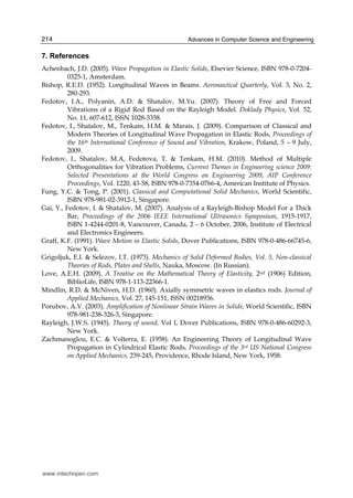 Advances in Computer Science and Engineering214
7. References
Achenbach, J.D. (2005). Wave Propagation in Elastic Solids, Elsevier Science, ISBN 978-0-7204-
0325-1, Amsterdam.
Bishop, R.E.D. (1952). Longitudinal Waves in Beams. Aeronautical Quarterly, Vol. 3, No. 2,
280-293.
Fedotov, I.A., Polyanin, A.D. & Shatalov, M.Yu. (2007). Theory of Free and Forced
Vibrations of a Rigid Rod Based on the Rayleigh Model. Doklady Physics, Vol. 52,
No. 11, 607-612, ISSN 1028-3358.
Fedotov, I., Shatalov, M., Tenkam, H.M. & Marais, J. (2009). Comparison of Classical and
Modern Theories of Longitudinal Wave Propagation in Elastic Rods, Proceedings of
the 16th International Conference of Sound and Vibration, Krakow, Poland, 5 – 9 July,
2009.
Fedotov, I., Shatalov, M.A, Fedotova, T. & Tenkam, H.M. (2010). Method of Multiple
Orthogonalities for Vibration Problems, Current Themes in Engineering science 2009:
Selected Presentations at the World Congress on Engineering 2009, AIP Conference
Proceedings, Vol. 1220, 43-58, ISBN 978-0-7354-0766-4, American Institute of Physics.
Fung, Y.C. & Tong, P. (2001). Classical and Computational Solid Mechanics, World Scientific,
ISBN 978-981-02-3912-1, Singapore.
Gai, Y., Fedotov, I. & Shatalov, M. (2007). Analysis of a Rayleigh-Bishop Model For a Thick
Bar, Proceedings of the 2006 IEEE International Ultrasonics Symposium, 1915-1917,
ISBN 1-4244-0201-8, Vancouver, Canada, 2 – 6 October, 2006, Institute of Electrical
and Electronics Engineers.
Graff, K.F. (1991). Wave Motion in Elastic Solids, Dover Publications, ISBN 978-0-486-66745-6,
New York.
Grigoljuk, E.I. & Selezov, I.T. (1973). Mechanics of Solid Deformed Bodies, Vol. 5, Non-classical
Theories of Rods, Plates and Shells, Nauka, Moscow. (In Russian).
Love, A.E.H. (2009). A Treatise on the Mathematical Theory of Elasticity, 2nd (1906) Edition,
BiblioLife, ISBN 978-1-113-22366-1.
Mindlin, R.D. & McNiven, H.D. (1960). Axially symmetric waves in elastics rods. Journal of
Applied Mechanics, Vol. 27, 145-151, ISSN 00218936.
Porubov, A.V. (2003). Amplification of Nonlinear Strain Waves in Solids, World Scientific, ISBN
978-981-238-326-3, Singapore.
Rayleigh, J.W.S. (1945). Theory of sound, Vol I, Dover Publications, ISBN 978-0-486-60292-3,
New York.
Zachmanoglou, E.C. & Volterra, E. (1958). An Engineering Theory of Longitudinal Wave
Propagation in Cylindrical Elastic Rods, Proceedings of the 3rd US National Congress
on Applied Mechanics, 239-245, Providence, Rhode Island, New York, 1958.
www.intechopen.com
 