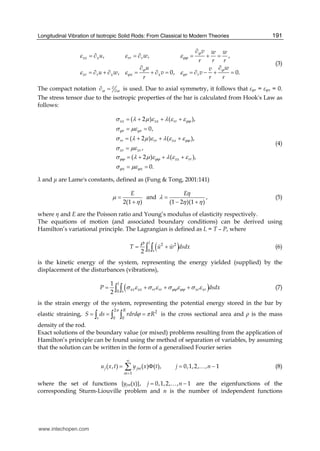 Longitudinal Vibration of Isotropic Solid Rods: From Classical to Modern Theories 191
, , ,
, 0, 0.
xx x rr r
xr r x x x r r
v w w
u w
r r r
u wv
u w v v
r r r
ϕ
ϕϕ
ϕ ϕ
ϕ ϕ
ε ε ε
ε ε ε
∂
= ∂ = ∂ = + =
∂ ∂
= ∂ + ∂ = + ∂ = = ∂ − + =
(3)
The compact notation α α
∂
∂∂ = is used. Due to axial symmetry, it follows that φr = φx = 0.
The stress tensor due to the isotropic properties of the bar is calculated from Hook's Law as
follows:
( 2 ) ( ),
0,
( 2 ) ( ),
,
( 2 ) ( ),
0.
xx xx rr
r r
rr rr xx
xr xr
xx rr
x x
ϕϕ
ϕ ϕ
ϕϕ
ϕϕ ϕϕ
ϕ ϕ
σ λ μ ε λ ε ε
σ με
σ λ μ ε λ ε ε
σ με
σ λ μ ε λ ε ε
σ με
= + + +
= =
= + + +
=
= + + +
= =
(4)
and are Lame's constants, defined as (Fung & Tong, 2001:141)
and ,
2(1 ) (1 2 )(1 )
E Eη
μ λ
η η η
= =
+ − +
(5)
where η and E are the Poisson ratio and Young’s modulus of elasticity respectively.
The equations of motion (and associated boundary conditions) can be derived using
Hamilton’s variational principle. The Lagrangian is defined as L = T – P, where
( )2 2
02
l
s
T u w dsdx
ρ
= +∫ ∫ (6)
is the kinetic energy of the system, representing the energy yielded (supplied) by the
displacement of the disturbances (vibrations),
( )0
1
2
l
xx xx rr rr xr xrs
P dsdxϕϕ ϕϕσ ε σ ε σ ε σ ε= + + +∫ ∫ (7)
is the strain energy of the system, representing the potential energy stored in the bar by
elastic straining,
2 2
0 0
R
s
S ds rdrd R
π
ϕ π= = =∫ ∫ ∫ is the cross sectional area and ρ is the mass
density of the rod.
Exact solutions of the boundary value (or mixed) problems resulting from the application of
Hamilton’s principle can be found using the method of separation of variables, by assuming
that the solution can be written in the form of a generalised Fourier series
1
( , ) ( ) ( ), 0,1,2, , 1j jm
m
u x t y x t j n
∞
=
= Φ = −∑ … (8)
where the set of functions {yjm(x)}, 0,1,2, , 1j n= −… are the eigenfunctions of the
corresponding Sturm-Liouville problem and n is the number of independent functions
www.intechopen.com
 
