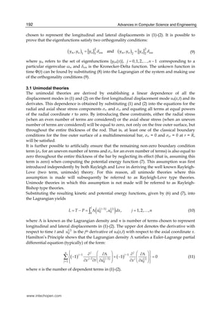 Advances in Computer Science and Engineering192
chosen to represent the longitudinal and lateral displacements in (1)-(2). It is possible to
prove that the eigenfunctions satisfy two orthogonality conditions:
( ) ( )2 2
1 21 2
, and ,m n n nm m n n nmy y y y y yδ δ= = (9)
where ym refers to the set of eigenfunctions {yjm(x)}, 0,1,2, , 1j n= −… corresponding to a
particular eigenvalue ωm and nm is the Kronecker-Delta function. The unkown function in
time Φ(t) can be found by substituting (8) into the Lagrangian of the system and making use
of the orthogonality conditions (9).
3.1 Unimodal theories
The unimodal theories are derived by establishing a linear dependence of all the
displacement modes in (1) and (2) on the first longitudinal displacement mode u0(x,t) and its
derivates. This dependence is obtained by substituting (1) and (2) into the equations for the
radial and axial shear stress components σrr and σxr and equating all terms at equal powers
of the radial coordinate r to zero. By introducing these constraints, either the radial stress
(when an even number of terms are considered) or the axial shear stress (when an uneven
number of terms are considered) will be equal to zero, not only on the free outer surface, but
throughout the entire thickness of the rod. That is, at least one of the classical boundary
conditions for the free outer surface of a multidimensional bar, σrr = 0 and σxr = 0 at r = R,
will be satisfied.
It is further possible to artificially ensure that the remaining non-zero boundary condition
term (σrr for an uneven number of terms and σxr for an even number of terms) is also equal to
zero throughout the entire thickness of the bar by neglecting its effect (that is, assuming this
term is zero) when computing the potential energy function (7). This assumption was first
introduced independently by both Rayleigh and Love in deriving the well known Rayleigh-
Love (two term, unimode) theory. For this reason, all unimode theories where this
assumption is made will subsequently be referred to as Rayleigh-Love type theories.
Unimode theories in which this assumption is not made will be referred to as Rayleigh-
Bishop type theories.
Substituting the resulting kinetic and potential energy functions, given by (6) and (7), into
the Lagrangian yields
( )( 1) ( )
0 00
, , 1,2, ,
l j j
L T P u u dx j n−
= − = Λ =∫ … (10)
where Λ is known as the Lagrangian density and n is number of terms chosen to represent
longitudinal and lateral displacements in (1)-(2). The upper dot denotes the derivative with
respect to time t and ( )
0
j
u is the jth derivative of u0(x,t) with respect to the axial coordinate x.
Hamilton’s Principle shows that the Lagrangian density Λ satisfies a Euler-Lagrange partial
differential equation (typically) of the form:
( ) ( )1 1
1 ( 1) ( )
1 0 0
1 1 0
j jn
j j
j j j j
j x t xu u
− −
− −
=
⎧ ⎫⎛ ⎞ ⎛ ⎞∂ ∂Λ ∂ ∂Λ⎪ ⎪
− + − =⎜ ⎟ ⎜ ⎟⎨ ⎬⎜ ⎟ ⎜ ⎟∂ ∂ ∂∂ ∂⎪ ⎪⎝ ⎠ ⎝ ⎠⎩ ⎭
∑ (11)
where n is the number of dependent terms in (1)-(2).
www.intechopen.com
 