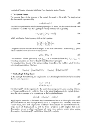Longitudinal Vibration of Isotropic Solid Rods: From Classical to Modern Theories 193
a) The classical theory
The classical theory is the simplest of the models discussed in this article. The longitudinal
displacement is represented by
0( , ) ( , )u u x t u x t= = (12)
and lateral displacements are assumed negligible (w = 0). Since, for the classical model, η = 0
(a fortiori = 0) and E = 2 , the Lagrangian density of the system is given by
( )2 2
0 0 0 0
1
( , )
2
u u Su ESuρ′ ′Λ = − (13)
which satisfies the Euler-Lagrange differential equation
0 0
0
t u x u
⎛ ⎞ ⎛ ⎞∂ ∂Λ ∂ ∂Λ
+ =⎜ ⎟ ⎜ ⎟
′∂ ∂ ∂ ∂⎝ ⎠ ⎝ ⎠
(14)
The prime denotes the derivate with respect to the axial coordinate x. Substituting (13) into
(14) leads to the familiar classical wave equation
2 2
0 0 0t xu E uρ∂ − ∂ = (15)
The associated natural (free end) 0 0,
( , ) 0x l
u x t =
′ = or essential (fixed end) 0 0,
( , ) 0x l
u x t =
=
boundary conditions are derived directly from Hamilton’s principle.
The eigenfunctions {y0n(x)} of the corresponding Sturm-Liouville problem satisfy the two
orthogonality conditions (9) where
( ) ( )0 0 0 01 20 0
, ( ) ( ) , , ( ) ( )
l l
m n m n m n m ny y y x y x dx y y y x y x dx′ ′= =∫ ∫ (16)
b) The Rayleigh-Bishop theory
In the Rayleigh-Bishop theory, the longitudinal and lateral displacements are represented by
the two term expansion
0
1
( , ) ( , )
( , , ) ( , )
u x t u x t
w x r t ru x t
=
=
(17)
Substituting (17) into the equation for the radial stress component σrr and equating all terms
at r0 to zero yields 1 0( , ) ( , ).u x t u x tη ′= − That is, the lateral displacement of a particle distant r
from the axis is assumed to be proportional to the longitudinal strain:
0( , , ) ( , ) ( , )xw x r t r u x t ru x tη η ′= − ∂ = − (18)
Applying this constraint to the lateral displacement means that σrr = 0 throughout the entire
thickness of the bar. The Rayleigh-Bishop model is categorised as a unimode, plane cross
section model, since both longitudinal and lateral displacements are defined in terms of a
single mode of displacement, u0, and the term 0( , )ru x tη ′− in (18) implies that lateral
deformation occurs in plane and hence all plane cross sections remain plane during
deformation. Substituting (17) and (18) into (6) and (7) results in
www.intechopen.com
 