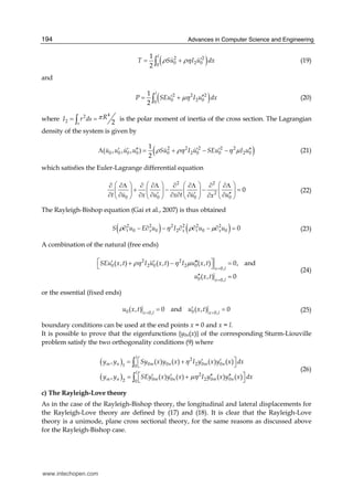 Advances in Computer Science and Engineering194
( )2 2
0 2 00
1
2
l
T Su I u dxρ ρη ′= +∫ (19)
and
( )2 2 2
0 2 00
1
2
l
P SEu I u dxμη′ ′′= +∫ (20)
where
42
2 2s
RI r ds π= =∫ is the polar moment of inertia of the cross section. The Lagrangian
density of the system is given by
( )2 2 2 2 2
0 0 0 0 0 2 0 0 2 0
1
( , , , )
2
u u u u Su I u SEu I uρ ρη η μ′ ′ ′′ ′ ′ ′′Λ = + − − (21)
which satisfies the Euler-Lagrange differential equation
2 2
2
0 0 0 0
0
t u x u x t u ux
⎛ ⎞ ⎛ ⎞ ⎛ ⎞ ⎛ ⎞∂ ∂Λ ∂ ∂Λ ∂ ∂Λ ∂ ∂Λ
+ − − =⎜ ⎟ ⎜ ⎟ ⎜ ⎟ ⎜ ⎟
′ ′ ′′∂ ∂ ∂ ∂ ∂ ∂ ∂ ∂∂⎝ ⎠ ⎝ ⎠ ⎝ ⎠ ⎝ ⎠
(22)
The Rayleigh-Bishop equation (Gai et al., 2007) is thus obtained
( ) ( )2 2 2 2 2 2
0 0 2 0 0 0t x x t xS u E u I u uρ η ρ μ∂ − ∂ − ∂ ∂ − ∂ = (23)
A combination of the natural (free ends)
2 2
0 2 0 2 0
0,
0 0,
( , ) ( , ) ( , ) 0, and
( , ) 0
x l
x l
SEu x t I u x t I u x t
u x t
ρη η μ
=
=
⎡ ⎤′ ′ ′′′+ − =⎣ ⎦
′′ =
(24)
or the essential (fixed ends)
0 00, 0,
( , ) 0 and ( , ) 0x l x l
u x t u x t= =
′= = (25)
boundary conditions can be used at the end points x = 0 and x = l.
It is possible to prove that the eigenfunctions {y0n(x)} of the corresponding Sturm-Liouville
problem satisfy the two orthogonality conditions (9) where
( )
( )
2
0 0 2 0 01 0
2
0 0 2 0 02 0
, ( ) ( ) ( ) ( )
, ( ) ( ) ( ) ( )
l
m n m n m n
l
m n m n m n
y y Sy x y x I y x y x dx
y y SEy x y x I y x y x dx
η
μη
⎡ ⎤′ ′= +⎣ ⎦
⎡ ⎤′ ′ ′′ ′′= +⎣ ⎦
∫
∫
(26)
c) The Rayleigh-Love theory
As in the case of the Rayleigh-Bishop theory, the longitudinal and lateral displacements for
the Rayleigh-Love theory are defined by (17) and (18). It is clear that the Rayleigh-Love
theory is a unimode, plane cross sectional theory, for the same reasons as discussed above
for the Rayleigh-Bishop case.
www.intechopen.com
 