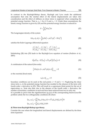 Longitudinal Vibration of Isotropic Solid Rods: From Classical to Modern Theories 195
In contrast to the Rayleigh-Bishop theory, Rayleigh and Love made the additional
assumption that only the inertial effect of the lateral displacements are taken into
consideration and the effect of stiffness on shear stress is neglected when computing the
potential energy function. That is, xr = ∂xw ≠ 0 and σxr ≈ 0. Under these assumptions, the
kinetic energy function is given by (19) and the potential energy function is reduced to
2
00
1
2
l
P SEu dx′= ∫ (27)
The Langrangian density of the system
( )2 2 2 2
0 0 0 0 2 0 0
1
( , , )
2
u u u Su I u SEuρ ρη′ ′ ′ ′Λ = + − (28)
satisfies the Euler-Lagrange differential equation:
2
0 0 0
0
t u x u x t u
⎛ ⎞ ⎛ ⎞ ⎛ ⎞∂ ∂Λ ∂ ∂Λ ∂ ∂Λ
+ − =⎜ ⎟ ⎜ ⎟ ⎜ ⎟
′ ′∂ ∂ ∂ ∂ ∂ ∂ ∂⎝ ⎠ ⎝ ⎠ ⎝ ⎠
(29)
Substituting (28) into (29) leads to the Rayleigh-Love equation of motion (Fedotov et al.,
2007):
( ) ( )2 2 2 2 2
0 0 2 0 0t x x tS u E u I uρ η ρ∂ − ∂ − ∂ ∂ = (30)
A combination of the natural (free ends)
2
0 2 0
0,
( , ) ( , ) 0
x l
SEu x t I u x tρη
=
⎡ ⎤′ ′+ =⎣ ⎦ (31)
or the essential (fixed ends)
0 0,
( , ) 0x l
u x t =
= (32)
boundary conditions can be used at the end points x = 0 and x = l. Neglecting the shear
stress term σxr in the potential energy function has resulted in the absence of the term with
fourth order x derivative in (23). This will result in a supremum (limit point) for the set of
eigenvalues ωn. Note also that, due to the absence of the fourth order x derivative, the
number of boundary conditions at each end have been reduced from two to only one.
It is possible to prove that the eigenfunctions {y0n(x)} of the corresponding Sturm-Liouville
problem satisfy the two orthogonality conditions (9) where
( )
( )
2
0 0 2 0 01 0
0 02 0
, ( ) ( ) ( ) ( )
, ( ) ( )
l
m n m n m n
l
m n m n
y y Sy x y x I y x y x dx
y y y x y x dx
η⎡ ⎤′ ′= +⎣ ⎦
′ ′=
∫
∫
(33)
d) Three term Rayleigh-Bishop type theory
Consider the case where the longitudinal and lateral displacements are defined by the three
term expansion
www.intechopen.com
 