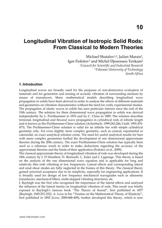 10
Longitudinal Vibration of Isotropic Solid Rods:
From Classical to Modern Theories
Michael Shatalov1,2, Julian Marais2,
Igor Fedotov2 and Michel Djouosseu Tenkam2
1Council for Scientific and Industrial Research
2Tshwane University of Technology
South Africa
1. Introduction
Longitudinal waves are broadly used for the purposes of non-destructive evaluation of
materials and for generation and sensing of acoustic vibration of surrounding medium by
means of transducers. Many mathematical models describing longitudinal wave
propagation in solids have been derived in order to analyse the effects of different materials
and geometries on vibration characteristics without the need for costly experimental studies.
The propagation of elastic waves in solids has seen particular interest since the end of the
19th century. The solution for three dimensional wave propagation in solids was derived
independently by L. Pochhammer in 1876 and by C. Chree in 1889. The solution describes
torsional, longitudinal and flexural wave propagation in cylindrical rods of infinite length
and is known as the Pochhammer-Chree solution (Achenbach, 1999:242-246; Graff, 1991:470-
473). The Pochhammer-Chree solution is valid for an infinite bar with simple cylindrical
geometry only. For even slightly more complex geometry, such as conical, exponential or
catenoidal, no exact analytical solution exists. The need for useful analytical results for bars
with more complex geometries fuelled the development of one dimensional approximate
theories during the 20th century. The exact Pochhammer-Chree solution has typically been
used as a reference result in order to make deductions regarding the accuracy of the
approximate theories and the limits of their application (Fedotov et al., 2009).
The classical approximate theory of longitudinal vibration of rods was developed during the
18th century by J. D’Alembert, D. Bernoulli, L. Euler and J. Lagrange. This theory is based
on the analysis of the one dimensional wave equation and is applicable for long and
relatively thin rods vibrating at low frequencies. Lateral effects and corresponding lateral
and axial shear modes are fully neglected in the frames of this theory. The classical theory
gained universal acceptance due to its simplicity, especially for engineering applications. It
is broadly used for design of low frequency mechanical waveguides such as ultrasonic
transducers, mechanical filters, multi-stepped vibrating structures, etc.
J. Rayleigh was the first who recognised the importance of the lateral effects and analysed
the influence of the lateral inertia on longitudinal vibration of rods. This result was briefly
exposed in Rayleigh’s famous book “The Theory of Sound”, first published in 1877
(Rayleigh, 1945:251-252). A. Love in his “Treatise on the Mathematical Theory of Elasticity”,
first published in 1892 (Love, 2009:408-409), further developed this theory, which is now
www.intechopen.com
 