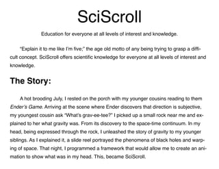 SciScroll
Education for everyone at all levels of interest and knowledge.
	 “Explain it to me like I’m five;” the age old motto of any being trying to grasp a diffi-
cult concept. SciScroll offers scientific knowledge for everyone at all levels of interest and
knowledge.
The Story:
	 A hot brooding July, I rested on the porch with my younger cousins reading to them
Ender’s Game. Arriving at the scene where Ender discovers that direction is subjective,
my youngest cousin ask “What’s grav-ee-tee?” I picked up a small rock near me and ex-
plained to her what gravity was. From its discovery to the space-time continuum. In my
head, being expressed through the rock, I unleashed the story of gravity to my younger
siblings. As I explained it, a slide reel portrayed the phenomena of black holes and warp-
ing of space. That night, I programmed a framework that would allow me to create an ani-
mation to show what was in my head. This, became SciScroll.
 