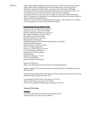 2009-2015 Jointly started up H&S Performance garage in Norwich. We carried out general servicing,
repairs, MOT repairs including most lower body welding repairs. We also carried out
performance upgrades including brakes, suspension, incar entertainment, HID lights,
reversing sensors (colour codes), and engine modifications such as turbo conversions. We
also carried a lots of work for sales, fleet, taxi, and vehicle hire companies.
I carried out all the day to day running of a business as well as all the required workshop
duties. During this time I obtained my air conditioning certification and a number of snap-on
training vehicle system qualifications.
After over 5 years of running and building up the company, I sold my share of the company
to care and spend time with my then sick father and family.
FORD QUALIFICATIONS AND COURSES PASSED
Warranty & Service Admin For Technicians.
Employee Awareness - Service Workshop.
Steering, Suspension & Brakes Car/ Light Van.
Basic Engine Technology - Petrol & Diesel.
Fuel, Ignition & Emission Systems.
Manual Transmission & Transaxles.
Basic Electrics & Electronics.
FDS 2000 Diagnosis & FDS 2000 Advanced Diagnosis Techniques.
Problem Solving Techniques.
Anti-lock Brakes & Traction Control.
EEC IV/V Engine Mangement.
Electronic Comfort & Security Systems
In Car Entertainment & Diagnosis.
Supplementary Restraint Systems.
Airconditioning.
Diagnostic Techniques – N.V.H.
Service and PDI Quality.
Steering Geometry & Suspension.
Specialist Technician in :
Brakes, Airconditioning, Electronics/Electrics, Steering & Suspension
Number of BENTLEY courses passed while working for 'BENTLEY NORWICH' between
2007 and 2008.
F-GAS training and passed Direct Diesel Injection Snap training course passed while running
H&S Performance Ltd between 2009 - 2015
Counter Balance Forklift Truck course passed 26/11/2015
Reach Forklift Truck course passed 03/12/2015
C&G Level2 certificate in Warehousing and Storage 20/15/2015
Ongoing CPD training
INTERESTS
Cars, Motor sport, Health and Fitness, Socialising,electronics,
designing items to do a job or solve a problem.
 