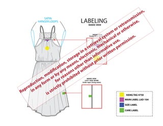SATIN
HANGER LOOPS LABELING
INSIDE VIEW
(LEFT SIDE SEAM)
Under layer (lining seam)
Center Back neckline
INSIDE VIEW
INSIDE VIEW
MAIN LABEL LAD-104
SIZE LABEL
HANG TAG 4750
CARE LABEL
Reproduction, modification, storage in a retrieval system
or retransmission,
in any form
or by any means, electronic, mechanical or otherwise,
for reasons other than informative use,
is strictly prohibited without prior written permission.
 
