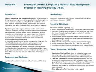 Description:
Logistics and material flow management have been an age-old issue in
driving operational improvement. Compared with manufacturing, there
are not too many tools that could be effectively used. On the other
hand, there are many proven models, standards and best practices,
‘baptized by fire’, which is the topic of this part of the LEAN Academy.
A particular place in the ‘logistic challenge’ is taken by Production
Control, or production planning. Nowadays, companies are faced with
high variability in customer demand and are requested to be highly
responsive to any changes that may happen at any time. This often
causes tremendous cost to the organization. Because of this the
expectations to control production resources and ensure stable
production are continuously growing.
In this module we will become familiar, amongst other things with the
rules of production. Levelling to secure optimum planning and
utilization of manufacturing resources over a defined period.
Thereafter, creating the MPS: Master Production Schedule – a short
term (weeks) tactical and operating plan Followed by the S&OP: Sales
& Operations Plan which is the medium-term (months) strategic plan to
drive all the manufacturing resources to be used as effectively as
possible.
Recommended Audience:
Logistic and Production management staff, schedulers, LEAN leaders.
Methodology:
Multimedia presentation, short lectures, individual exercises, group
activities and discussions and Q&A
Learning Objectives:
Production Control & Logistics (1 day).
• Why is understanding of the Logistics function and role so important?
• Getting to know the best practices in the field of material flow: from
the inbound area, through supplying the production line, to the
outbound area (TPA).
• Production line feeding system and internal transport by small train
• How Kanban system supports the overall material flow organization
(incl. Sequencer / Heijunka)
• MPS and S&OP in the planning and production control strategies
• Supply management optimization, incl. “ Milk-run” instruction
• Standardization and continuous improvement of the PC&L processes.
Tools / Templates / Methods:
• Calculation of the Small Train. A tool for calculating loops, times,
operating ranges and resources to control the material flow and
supplies for (production) lines and evacuation of finished products.
• ‘Milk-Run’ calculation. A complete tool for implementing Milk-run
procedures in the optimization of a cycle of supplies within a given
geographic area. The aim is to increase the frequency of deliveries and
the product mix, which enables a considerable reduction of the
inventory. Milk-run will not increase the transport costs, but optimize
them thoroughly.
• Sales & Operations Plan. Example of use as a typical
Module 4. Production Control & Logistics / Material Flow Management
Production Planning Strategy (PC&L)
 